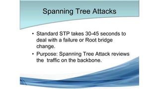 • Standard STP takes 30-45 seconds to
deal with a failure or Root bridge
change.
• Purpose: Spanning Tree Attack reviews
the traffic on the backbone.
Spanning Tree Attacks
 
