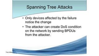 Trish Miller
• Only devices affected by the failure
notice the change
• The attacker can create DoS condition
on the network by sending BPDUs
from the attacker.
Spanning Tree Attacks
 