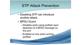 • Disabling STP can introduce
another attack.
• BPDU Guard
– Disables ports using portfast upon
detection of a BPDU message on
the port.
– Enabled on any ports running
portfast
STP Attack Prevention
 