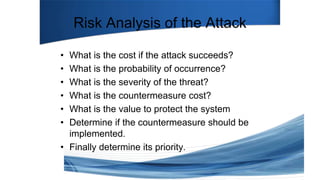 Risk Analysis of the Attack
• What is the cost if the attack succeeds?
• What is the probability of occurrence?
• What is the severity of the threat?
• What is the countermeasure cost?
• What is the value to protect the system
• Determine if the countermeasure should be
implemented.
• Finally determine its priority.
 