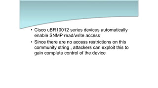 • Cisco uBR10012 series devices automatically
enable SNMP read/write access
• Since there are no access restrictions on this
community string , attackers can exploit this to
gain complete control of the device
 