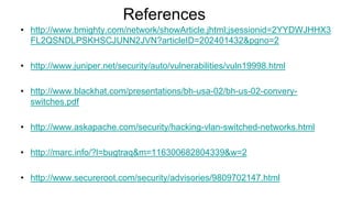 References
• http://www.bmighty.com/network/showArticle.jhtml;jsessionid=2YYDWJHHX3
FL2QSNDLPSKHSCJUNN2JVN?articleID=202401432&pgno=2
• http://www.juniper.net/security/auto/vulnerabilities/vuln19998.html
• http://www.blackhat.com/presentations/bh-usa-02/bh-us-02-convery-
switches.pdf
• http://www.askapache.com/security/hacking-vlan-switched-networks.html
• http://marc.info/?l=bugtraq&m=116300682804339&w=2
• http://www.secureroot.com/security/advisories/9809702147.html
 