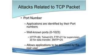 Attacks Related to TCP Packet
• Port Number
– Applications are identified by their Port
numbers
– Well-known ports (0-1023)
• HTTP=80, Telnet=23, FTP=21 for supervision,
20 for data transfer, SMTP=25
– Allows applications to be accessed by the
root user
 