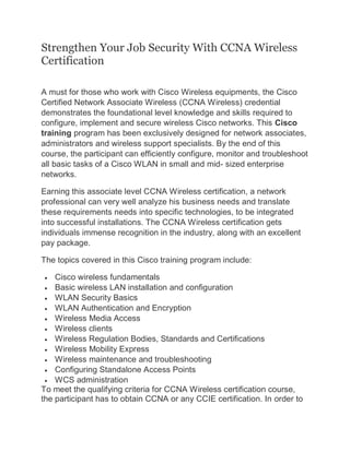 Strengthen Your Job Security With CCNA Wireless
Certification
A must for those who work with Cisco Wireless equipments, the Cisco
Certified Network Associate Wireless (CCNA Wireless) credential
demonstrates the foundational level knowledge and skills required to
configure, implement and secure wireless Cisco networks. This Cisco
training program has been exclusively designed for network associates,
administrators and wireless support specialists. By the end of this
course, the participant can efficiently configure, monitor and troubleshoot
all basic tasks of a Cisco WLAN in small and mid- sized enterprise
networks.
Earning this associate level CCNA Wireless certification, a network
professional can very well analyze his business needs and translate
these requirements needs into specific technologies, to be integrated
into successful installations. The CCNA Wireless certification gets
individuals immense recognition in the industry, along with an excellent
pay package.
The topics covered in this Cisco training program include:
 Cisco wireless fundamentals
 Basic wireless LAN installation and configuration
 WLAN Security Basics
 WLAN Authentication and Encryption
 Wireless Media Access
 Wireless clients
 Wireless Regulation Bodies, Standards and Certifications
 Wireless Mobility Express
 Wireless maintenance and troubleshooting
 Configuring Standalone Access Points
 WCS administration
To meet the qualifying criteria for CCNA Wireless certification course,
the participant has to obtain CCNA or any CCIE certification. In order to
 