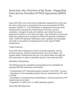 Exam 640-760: Overview of the Exam - Supporting
Cisco Service Providers IP NGN Operations (SSPO)
V1
Exam 640-760 is one of the Cisco certification awarded from Cisco and
the name of the exam is Supporting Cisco service providers IP NGN
operation (SSPO) V1. This certification is designed for the entry level
professionals to operate the networking environment, process
orientation, manage the tools and methods, and utilize the course
objectives to perform in job roles and tasks. This certification course also
helps the professionals to prepare for CCNA SP operation certification
exam. CCNA SP operation certification exam validates the knowledge
and skills on the ability to troubleshoot the carrier class IP NGN
infrastructure.
Target Audience:
Exam 640-760 is designed for service provider engineers, service
provider partners, network operating center service providers, and
support staffs. Professionals who are in the above fields can apply for
this examination in order to get better growth in the respected field.
Mandatory Prerequisites:
The following are the mandatory prerequisites to the candidates for
applying 640-760 certification examination:
- Fundamentals of IP networking (topics included in the ICDN 1 course)
- Operations in the knowledge process that are represented by ITIL and /
or eTOM
- Knowledge in troubleshooting methodology or working experience in IP
networking environments
- Experience in LINUX and / or UNIX operating systems
Exam 640-760 Objectives:
 