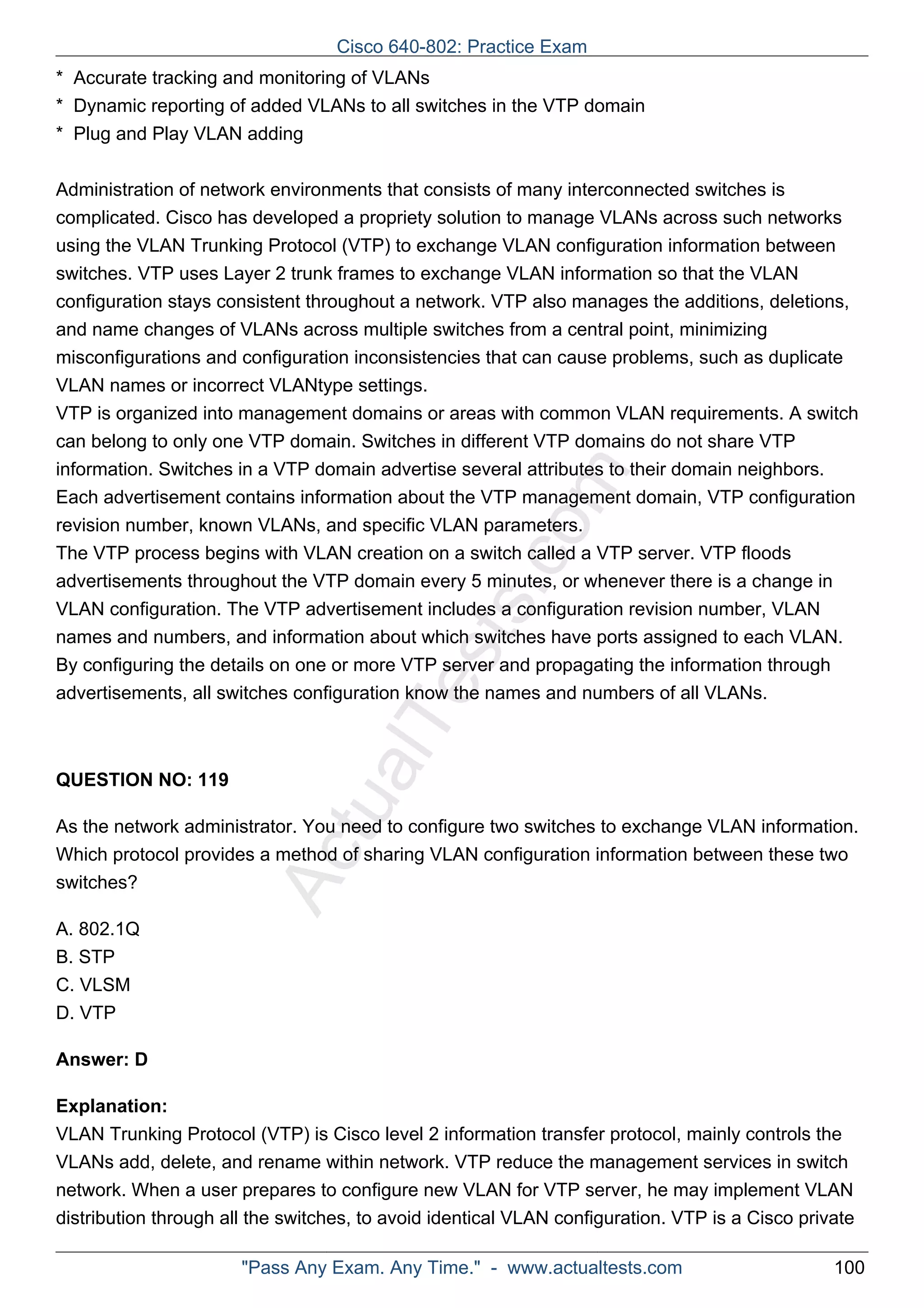 Cisco 640-802: Practice Exam 
* Accurate tracking and monitoring of VLANs 
* Dynamic reporting of added VLANs to all switches in the VTP domain 
* Plug and Play VLAN adding 
Administration of network environments that consists of many interconnected switches is 
complicated. Cisco has developed a propriety solution to manage VLANs across such networks 
using the VLAN Trunking Protocol (VTP) to exchange VLAN configuration information between 
switches. VTP uses Layer 2 trunk frames to exchange VLAN information so that the VLAN 
configuration stays consistent throughout a network. VTP also manages the additions, deletions, 
and name changes of VLANs across multiple switches from a central point, minimizing 
misconfigurations and configuration inconsistencies that can cause problems, such as duplicate 
VLAN names or incorrect VLANtype settings. 
VTP is organized into management domains or areas with common VLAN requirements. A switch 
can belong to only one VTP domain. Switches in different VTP domains do not share VTP 
information. Switches in a VTP domain advertise several attributes to their domain neighbors. 
Each advertisement contains information about the VTP management domain, VTP configuration 
revision number, known VLANs, and specific VLAN parameters. 
The VTP process begins with VLAN creation on a switch called a VTP server. VTP floods 
advertisements throughout the VTP domain every 5 minutes, or whenever there is a change in 
VLAN configuration. The VTP advertisement includes a configuration revision number, VLAN 
names and numbers, and information about which switches have ports assigned to each VLAN. 
By configuring the details on one or more VTP server and propagating the information through 
advertisements, all switches configuration know the names and numbers of all VLANs. 
ActualTests.com 
QUESTION NO: 119 
As the network administrator. You need to configure two switches to exchange VLAN information. 
Which protocol provides a method of sharing VLAN configuration information between these two 
switches? 
A. 802.1Q 
B. STP 
C. VLSM 
D. VTP 
Answer: D 
Explanation: 
VLAN Trunking Protocol (VTP) is Cisco level 2 information transfer protocol, mainly controls the 
VLANs add, delete, and rename within network. VTP reduce the management services in switch 
network. When a user prepares to configure new VLAN for VTP server, he may implement VLAN 
distribution through all the switches, to avoid identical VLAN configuration. VTP is a Cisco private 
"Pass Any Exam. Any Time." - www.actualtests.com 100 
 