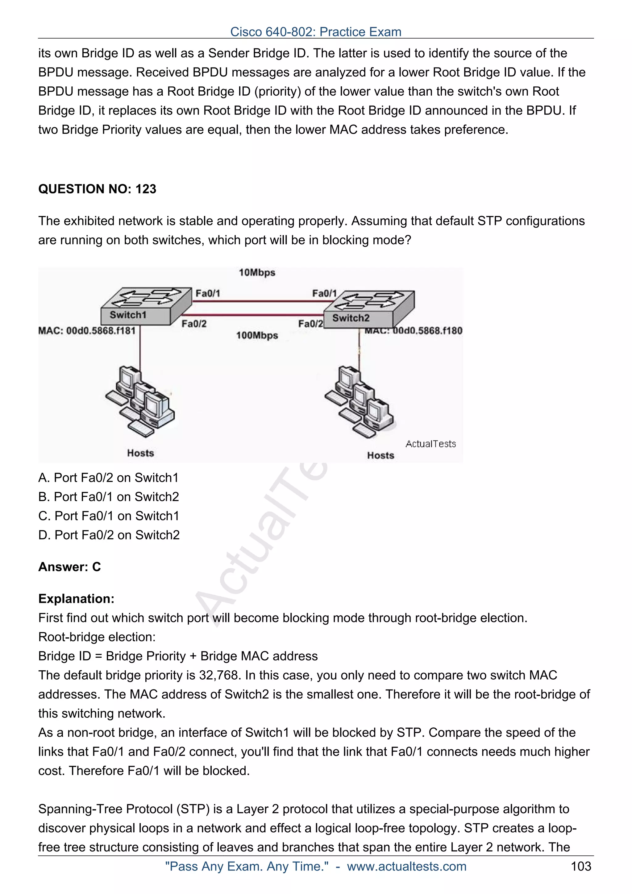 Cisco 640-802: Practice Exam 
its own Bridge ID as well as a Sender Bridge ID. The latter is used to identify the source of the 
BPDU message. Received BPDU messages are analyzed for a lower Root Bridge ID value. If the 
BPDU message has a Root Bridge ID (priority) of the lower value than the switch's own Root 
Bridge ID, it replaces its own Root Bridge ID with the Root Bridge ID announced in the BPDU. If 
two Bridge Priority values are equal, then the lower MAC address takes preference. 
ActualTests.com 
QUESTION NO: 123 
The exhibited network is stable and operating properly. Assuming that default STP configurations 
are running on both switches, which port will be in blocking mode? 
A. Port Fa0/2 on Switch1 
B. Port Fa0/1 on Switch2 
C. Port Fa0/1 on Switch1 
D. Port Fa0/2 on Switch2 
Answer: C 
Explanation: 
First find out which switch port will become blocking mode through root-bridge election. 
Root-bridge election: 
Bridge ID = Bridge Priority + Bridge MAC address 
The default bridge priority is 32,768. In this case, you only need to compare two switch MAC 
addresses. The MAC address of Switch2 is the smallest one. Therefore it will be the root-bridge of 
this switching network. 
As a non-root bridge, an interface of Switch1 will be blocked by STP. Compare the speed of the 
links that Fa0/1 and Fa0/2 connect, you'll find that the link that Fa0/1 connects needs much higher 
cost. Therefore Fa0/1 will be blocked. 
Spanning-Tree Protocol (STP) is a Layer 2 protocol that utilizes a special-purpose algorithm to 
discover physical loops in a network and effect a logical loop-free topology. STP creates a loop-free 
tree structure consisting of leaves and branches that span the entire Layer 2 network. The 
"Pass Any Exam. Any Time." - www.actualtests.com 103 
 