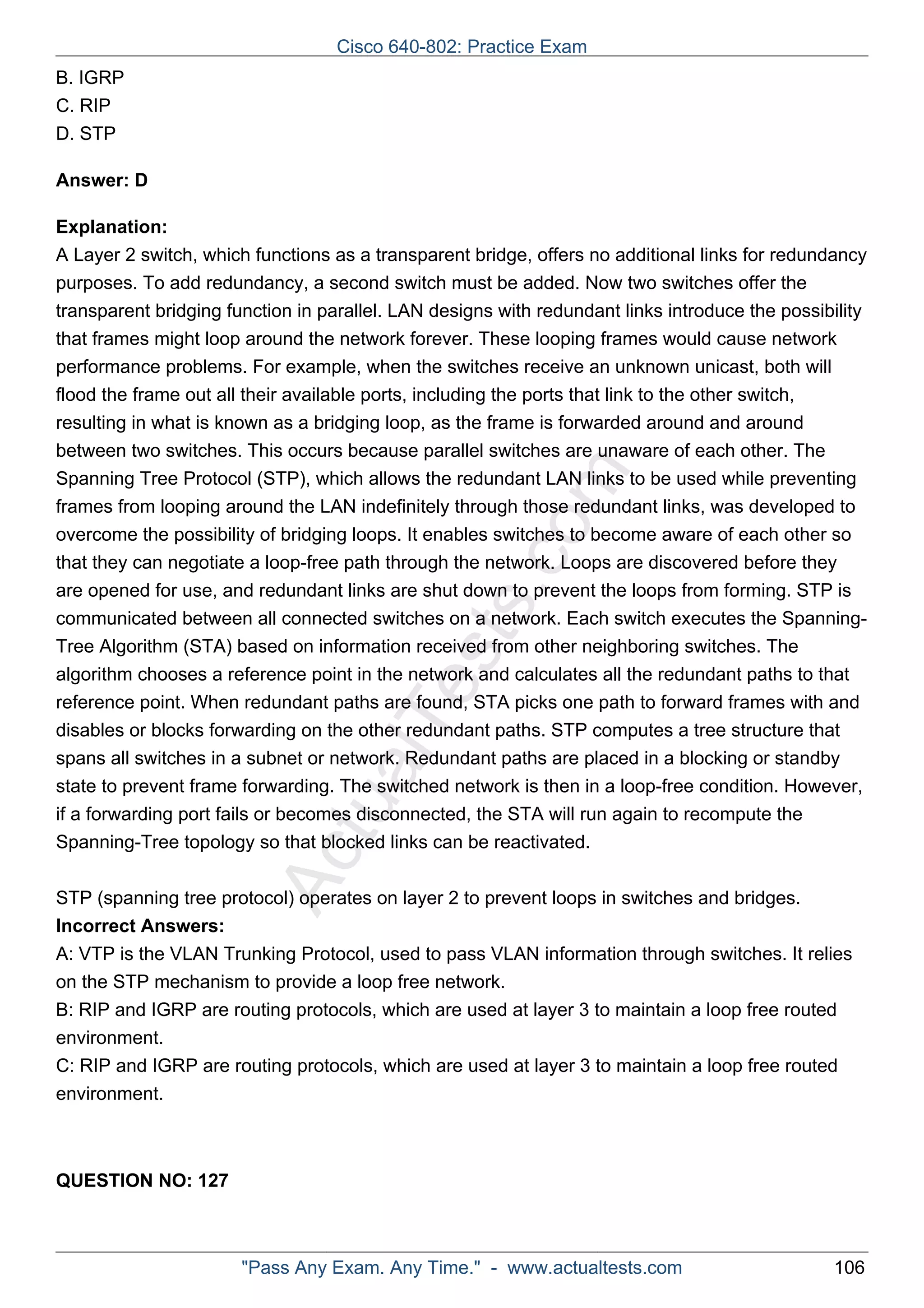 ActualTests.com 
B. IGRP 
C. RIP 
D. STP 
Answer: D 
Explanation: 
A Layer 2 switch, which functions as a transparent bridge, offers no additional links for redundancy 
purposes. To add redundancy, a second switch must be added. Now two switches offer the 
transparent bridging function in parallel. LAN designs with redundant links introduce the possibility 
that frames might loop around the network forever. These looping frames would cause network 
performance problems. For example, when the switches receive an unknown unicast, both will 
flood the frame out all their available ports, including the ports that link to the other switch, 
resulting in what is known as a bridging loop, as the frame is forwarded around and around 
between two switches. This occurs because parallel switches are unaware of each other. The 
Spanning Tree Protocol (STP), which allows the redundant LAN links to be used while preventing 
frames from looping around the LAN indefinitely through those redundant links, was developed to 
overcome the possibility of bridging loops. It enables switches to become aware of each other so 
that they can negotiate a loop-free path through the network. Loops are discovered before they 
are opened for use, and redundant links are shut down to prevent the loops from forming. STP is 
communicated between all connected switches on a network. Each switch executes the Spanning- 
Tree Algorithm (STA) based on information received from other neighboring switches. The 
algorithm chooses a reference point in the network and calculates all the redundant paths to that 
reference point. When redundant paths are found, STA picks one path to forward frames with and 
disables or blocks forwarding on the other redundant paths. STP computes a tree structure that 
spans all switches in a subnet or network. Redundant paths are placed in a blocking or standby 
state to prevent frame forwarding. The switched network is then in a loop-free condition. However, 
if a forwarding port fails or becomes disconnected, the STA will run again to recompute the 
Spanning-Tree topology so that blocked links can be reactivated. 
STP (spanning tree protocol) operates on layer 2 to prevent loops in switches and bridges. 
Incorrect Answers: 
A: VTP is the VLAN Trunking Protocol, used to pass VLAN information through switches. It relies 
on the STP mechanism to provide a loop free network. 
B: RIP and IGRP are routing protocols, which are used at layer 3 to maintain a loop free routed 
environment. 
C: RIP and IGRP are routing protocols, which are used at layer 3 to maintain a loop free routed 
environment. 
QUESTION NO: 127 
Cisco 640-802: Practice Exam 
"Pass Any Exam. Any Time." - www.actualtests.com 106 
 