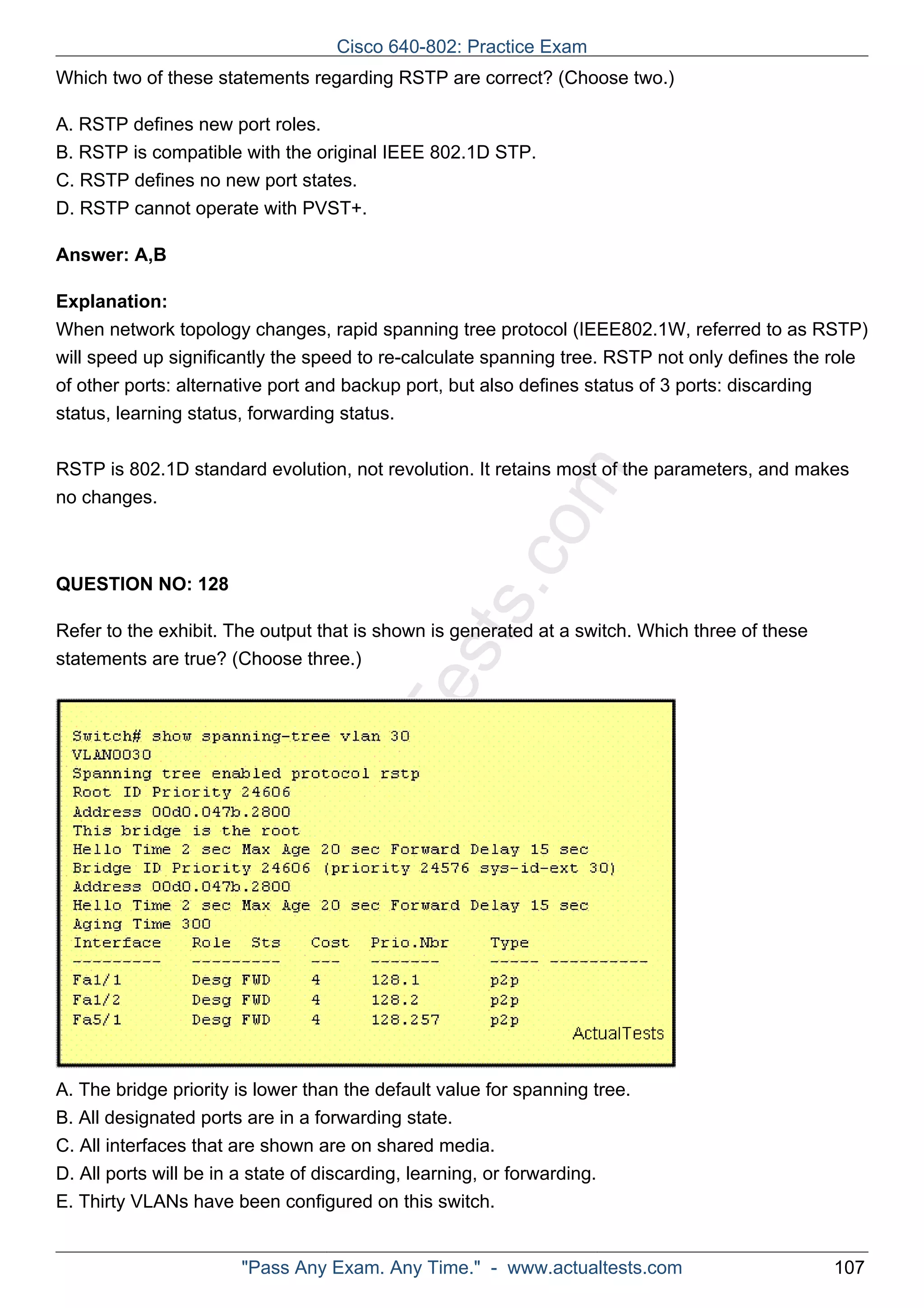 Cisco 640-802: Practice Exam 
Which two of these statements regarding RSTP are correct? (Choose two.) 
A. RSTP defines new port roles. 
B. RSTP is compatible with the original IEEE 802.1D STP. 
C. RSTP defines no new port states. 
D. RSTP cannot operate with PVST+. 
ActualTests.com 
Answer: A,B 
Explanation: 
When network topology changes, rapid spanning tree protocol (IEEE802.1W, referred to as RSTP) 
will speed up significantly the speed to re-calculate spanning tree. RSTP not only defines the role 
of other ports: alternative port and backup port, but also defines status of 3 ports: discarding 
status, learning status, forwarding status. 
RSTP is 802.1D standard evolution, not revolution. It retains most of the parameters, and makes 
no changes. 
QUESTION NO: 128 
Refer to the exhibit. The output that is shown is generated at a switch. Which three of these 
statements are true? (Choose three.) 
A. The bridge priority is lower than the default value for spanning tree. 
B. All designated ports are in a forwarding state. 
C. All interfaces that are shown are on shared media. 
D. All ports will be in a state of discarding, learning, or forwarding. 
E. Thirty VLANs have been configured on this switch. 
"Pass Any Exam. Any Time." - www.actualtests.com 107 
 