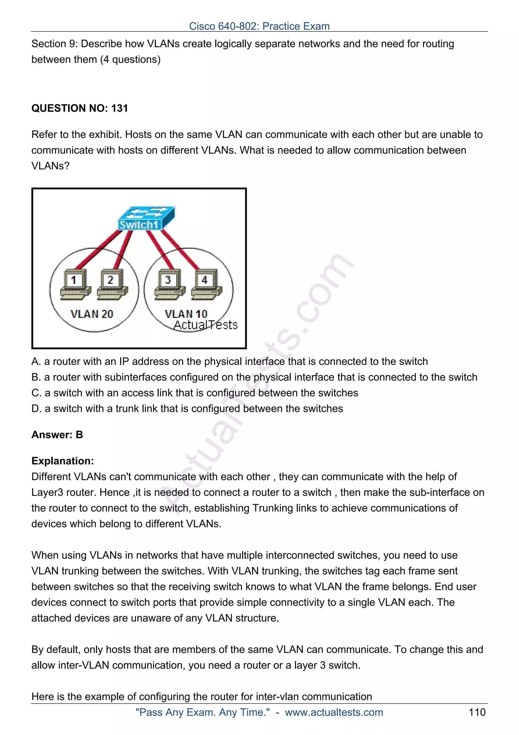 Cisco 640-802: Practice Exam 
Section 9: Describe how VLANs create logically separate networks and the need for routing 
between them (4 questions) 
ActualTests.com 
QUESTION NO: 131 
Refer to the exhibit. Hosts on the same VLAN can communicate with each other but are unable to 
communicate with hosts on different VLANs. What is needed to allow communication between 
VLANs? 
A. a router with an IP address on the physical interface that is connected to the switch 
B. a router with subinterfaces configured on the physical interface that is connected to the switch 
C. a switch with an access link that is configured between the switches 
D. a switch with a trunk link that is configured between the switches 
Answer: B 
Explanation: 
Different VLANs can't communicate with each other , they can communicate with the help of 
Layer3 router. Hence ,it is needed to connect a router to a switch , then make the sub-interface on 
the router to connect to the switch, establishing Trunking links to achieve communications of 
devices which belong to different VLANs. 
When using VLANs in networks that have multiple interconnected switches, you need to use 
VLAN trunking between the switches. With VLAN trunking, the switches tag each frame sent 
between switches so that the receiving switch knows to what VLAN the frame belongs. End user 
devices connect to switch ports that provide simple connectivity to a single VLAN each. The 
attached devices are unaware of any VLAN structure. 
By default, only hosts that are members of the same VLAN can communicate. To change this and 
allow inter-VLAN communication, you need a router or a layer 3 switch. 
Here is the example of configuring the router for inter-vlan communication 
"Pass Any Exam. Any Time." - www.actualtests.com 110 
 
