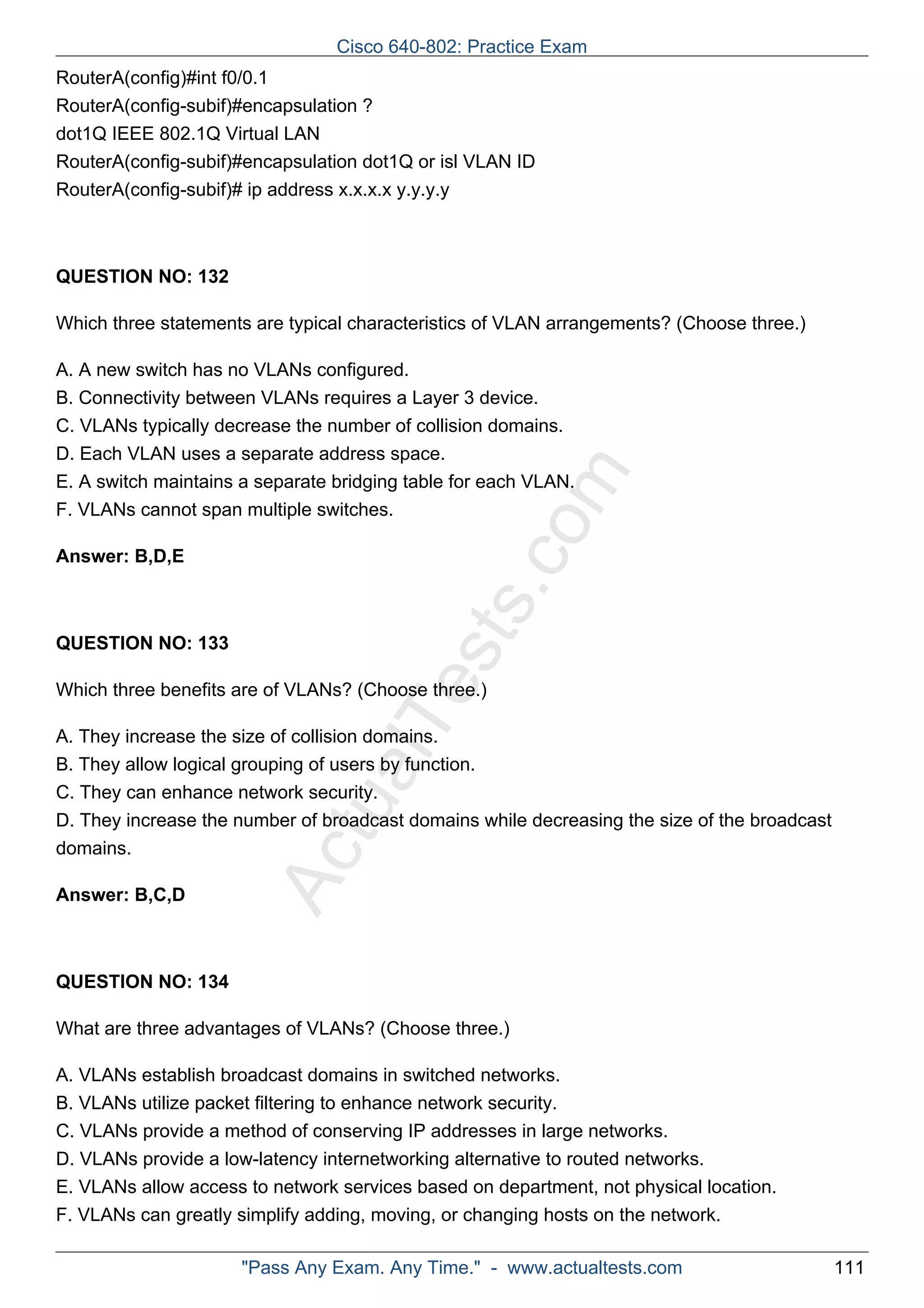 Cisco 640-802: Practice Exam 
RouterA(config)#int f0/0.1 
RouterA(config-subif)#encapsulation ? 
dot1Q IEEE 802.1Q Virtual LAN 
RouterA(config-subif)#encapsulation dot1Q or isl VLAN ID 
RouterA(config-subif)# ip address x.x.x.x y.y.y.y 
ActualTests.com 
QUESTION NO: 132 
Which three statements are typical characteristics of VLAN arrangements? (Choose three.) 
A. A new switch has no VLANs configured. 
B. Connectivity between VLANs requires a Layer 3 device. 
C. VLANs typically decrease the number of collision domains. 
D. Each VLAN uses a separate address space. 
E. A switch maintains a separate bridging table for each VLAN. 
F. VLANs cannot span multiple switches. 
Answer: B,D,E 
QUESTION NO: 133 
Which three benefits are of VLANs? (Choose three.) 
A. They increase the size of collision domains. 
B. They allow logical grouping of users by function. 
C. They can enhance network security. 
D. They increase the number of broadcast domains while decreasing the size of the broadcast 
domains. 
Answer: B,C,D 
QUESTION NO: 134 
What are three advantages of VLANs? (Choose three.) 
A. VLANs establish broadcast domains in switched networks. 
B. VLANs utilize packet filtering to enhance network security. 
C. VLANs provide a method of conserving IP addresses in large networks. 
D. VLANs provide a low-latency internetworking alternative to routed networks. 
E. VLANs allow access to network services based on department, not physical location. 
F. VLANs can greatly simplify adding, moving, or changing hosts on the network. 
"Pass Any Exam. Any Time." - www.actualtests.com 111 
 