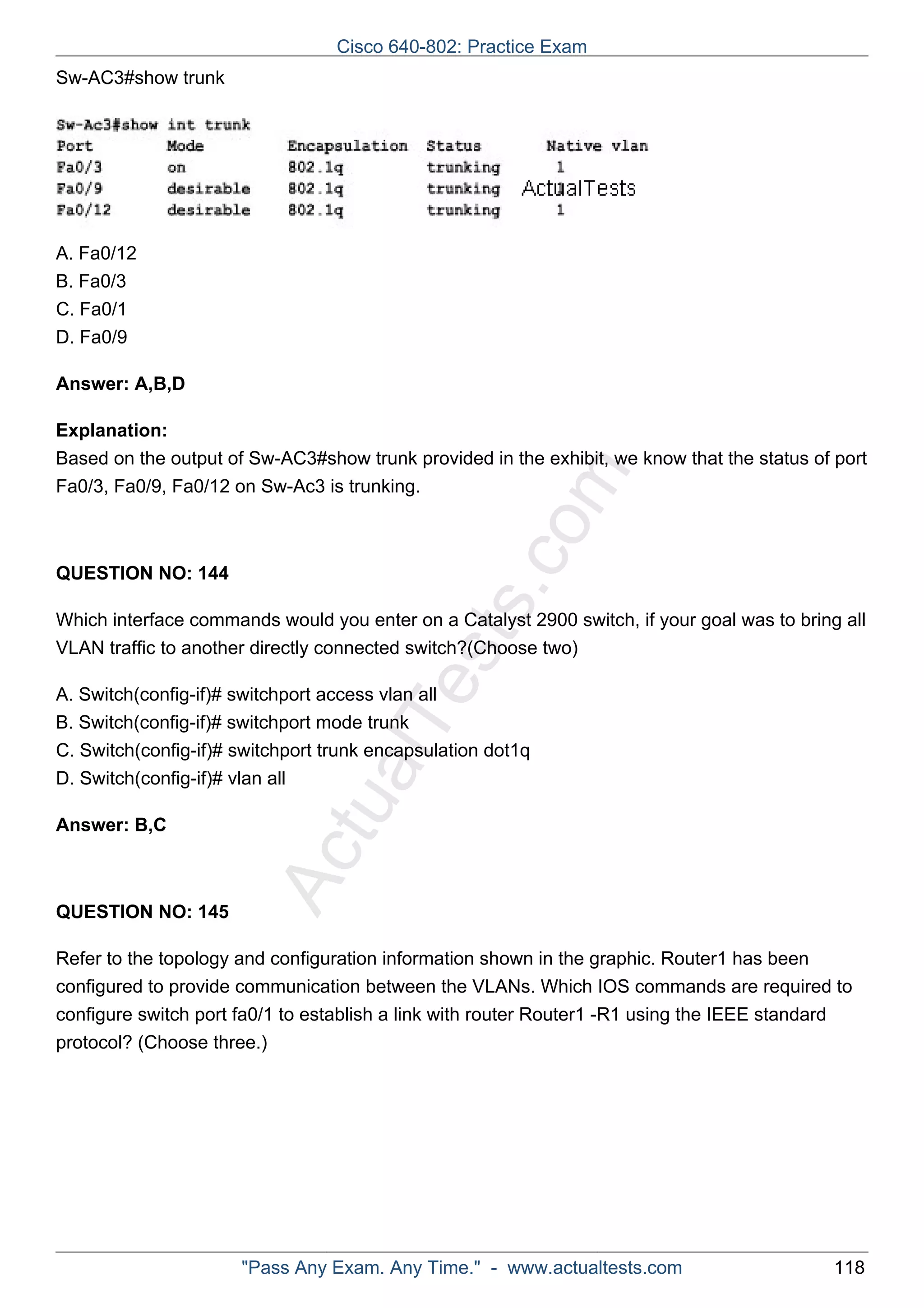 Cisco 640-802: Practice Exam 
ActualTests.com 
Sw-AC3#show trunk 
A. Fa0/12 
B. Fa0/3 
C. Fa0/1 
D. Fa0/9 
Answer: A,B,D 
Explanation: 
Based on the output of Sw-AC3#show trunk provided in the exhibit, we know that the status of port 
Fa0/3, Fa0/9, Fa0/12 on Sw-Ac3 is trunking. 
QUESTION NO: 144 
Which interface commands would you enter on a Catalyst 2900 switch, if your goal was to bring all 
VLAN traffic to another directly connected switch?(Choose two) 
A. Switch(config-if)# switchport access vlan all 
B. Switch(config-if)# switchport mode trunk 
C. Switch(config-if)# switchport trunk encapsulation dot1q 
D. Switch(config-if)# vlan all 
Answer: B,C 
QUESTION NO: 145 
Refer to the topology and configuration information shown in the graphic. Router1 has been 
configured to provide communication between the VLANs. Which IOS commands are required to 
configure switch port fa0/1 to establish a link with router Router1 -R1 using the IEEE standard 
protocol? (Choose three.) 
"Pass Any Exam. Any Time." - www.actualtests.com 118 
 