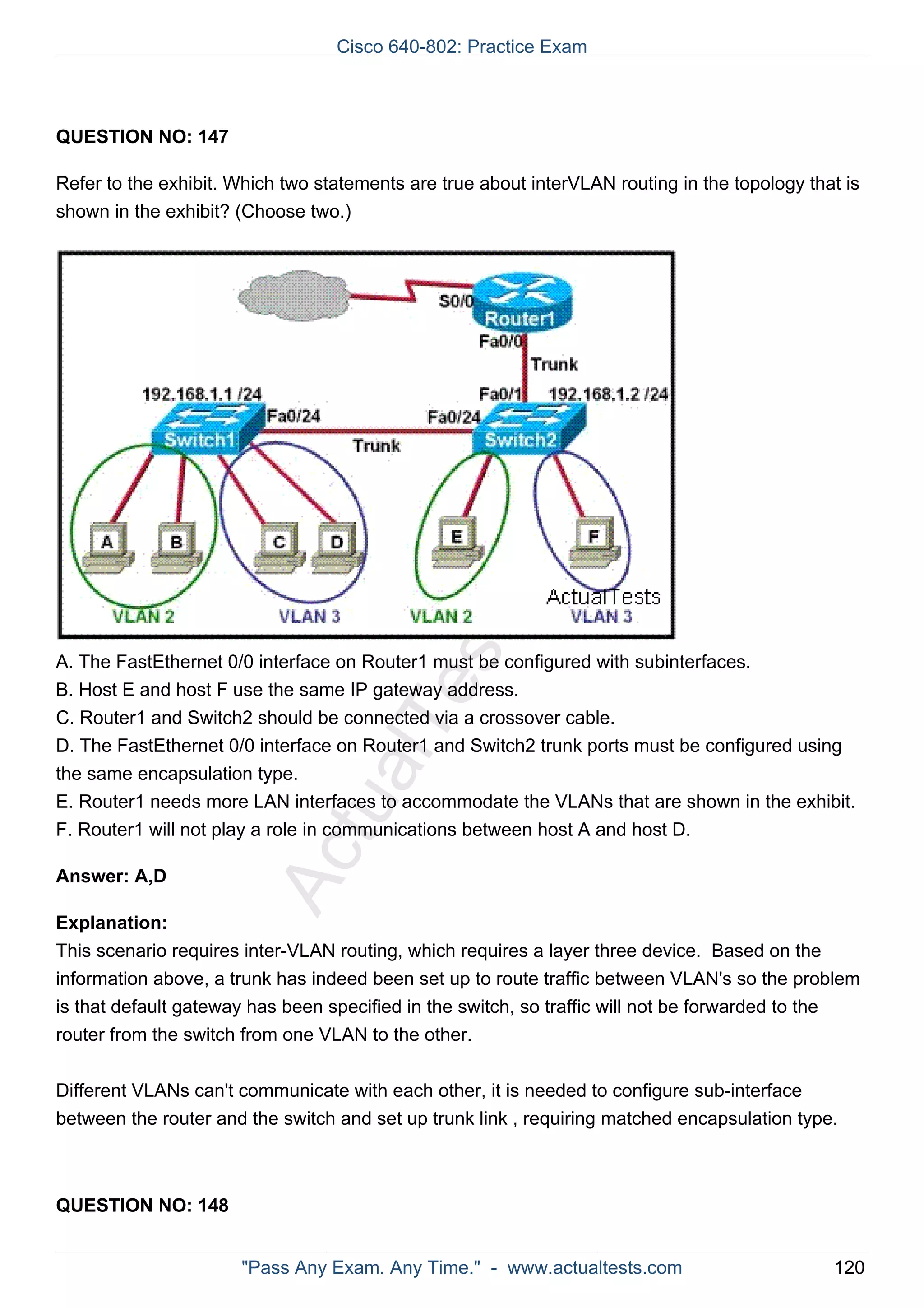 ActualTests.com 
QUESTION NO: 147 
Refer to the exhibit. Which two statements are true about interVLAN routing in the topology that is 
shown in the exhibit? (Choose two.) 
A. The FastEthernet 0/0 interface on Router1 must be configured with subinterfaces. 
B. Host E and host F use the same IP gateway address. 
C. Router1 and Switch2 should be connected via a crossover cable. 
D. The FastEthernet 0/0 interface on Router1 and Switch2 trunk ports must be configured using 
the same encapsulation type. 
E. Router1 needs more LAN interfaces to accommodate the VLANs that are shown in the exhibit. 
F. Router1 will not play a role in communications between host A and host D. 
Answer: A,D 
Explanation: 
This scenario requires inter-VLAN routing, which requires a layer three device. Based on the 
information above, a trunk has indeed been set up to route traffic between VLAN's so the problem 
is that default gateway has been specified in the switch, so traffic will not be forwarded to the 
router from the switch from one VLAN to the other. 
Different VLANs can't communicate with each other, it is needed to configure sub-interface 
between the router and the switch and set up trunk link , requiring matched encapsulation type. 
QUESTION NO: 148 
Cisco 640-802: Practice Exam 
"Pass Any Exam. Any Time." - www.actualtests.com 120 
 
