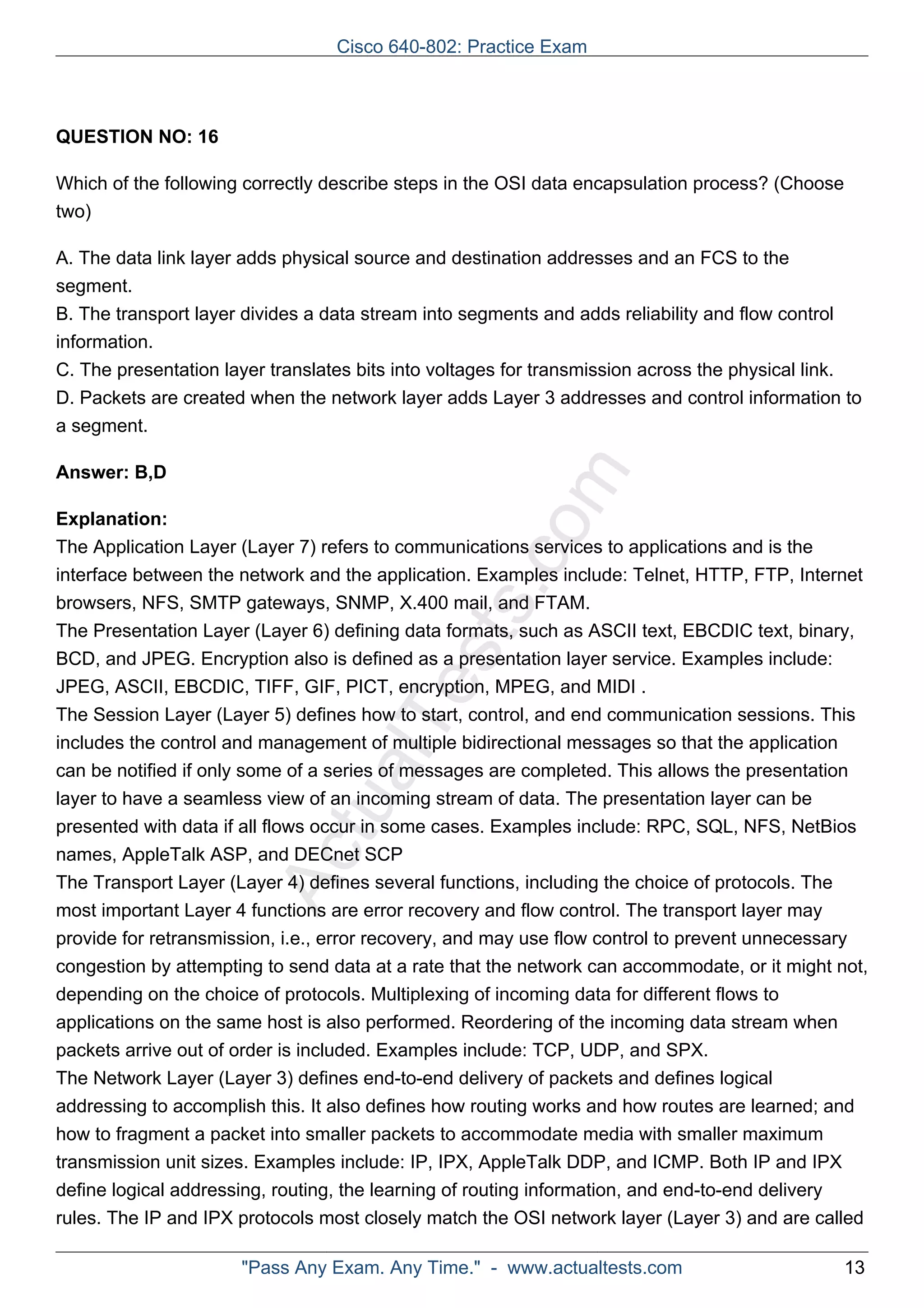 Cisco 640-802: Practice Exam 
ActualTests.com 
QUESTION NO: 16 
Which of the following correctly describe steps in the OSI data encapsulation process? (Choose 
two) 
A. The data link layer adds physical source and destination addresses and an FCS to the 
segment. 
B. The transport layer divides a data stream into segments and adds reliability and flow control 
information. 
C. The presentation layer translates bits into voltages for transmission across the physical link. 
D. Packets are created when the network layer adds Layer 3 addresses and control information to 
a segment. 
Answer: B,D 
Explanation: 
The Application Layer (Layer 7) refers to communications services to applications and is the 
interface between the network and the application. Examples include: Telnet, HTTP, FTP, Internet 
browsers, NFS, SMTP gateways, SNMP, X.400 mail, and FTAM. 
The Presentation Layer (Layer 6) defining data formats, such as ASCII text, EBCDIC text, binary, 
BCD, and JPEG. Encryption also is defined as a presentation layer service. Examples include: 
JPEG, ASCII, EBCDIC, TIFF, GIF, PICT, encryption, MPEG, and MIDI . 
The Session Layer (Layer 5) defines how to start, control, and end communication sessions. This 
includes the control and management of multiple bidirectional messages so that the application 
can be notified if only some of a series of messages are completed. This allows the presentation 
layer to have a seamless view of an incoming stream of data. The presentation layer can be 
presented with data if all flows occur in some cases. Examples include: RPC, SQL, NFS, NetBios 
names, AppleTalk ASP, and DECnet SCP 
The Transport Layer (Layer 4) defines several functions, including the choice of protocols. The 
most important Layer 4 functions are error recovery and flow control. The transport layer may 
provide for retransmission, i.e., error recovery, and may use flow control to prevent unnecessary 
congestion by attempting to send data at a rate that the network can accommodate, or it might not, 
depending on the choice of protocols. Multiplexing of incoming data for different flows to 
applications on the same host is also performed. Reordering of the incoming data stream when 
packets arrive out of order is included. Examples include: TCP, UDP, and SPX. 
The Network Layer (Layer 3) defines end-to-end delivery of packets and defines logical 
addressing to accomplish this. It also defines how routing works and how routes are learned; and 
how to fragment a packet into smaller packets to accommodate media with smaller maximum 
transmission unit sizes. Examples include: IP, IPX, AppleTalk DDP, and ICMP. Both IP and IPX 
define logical addressing, routing, the learning of routing information, and end-to-end delivery 
rules. The IP and IPX protocols most closely match the OSI network layer (Layer 3) and are called 
"Pass Any Exam. Any Time." - www.actualtests.com 13 
 
