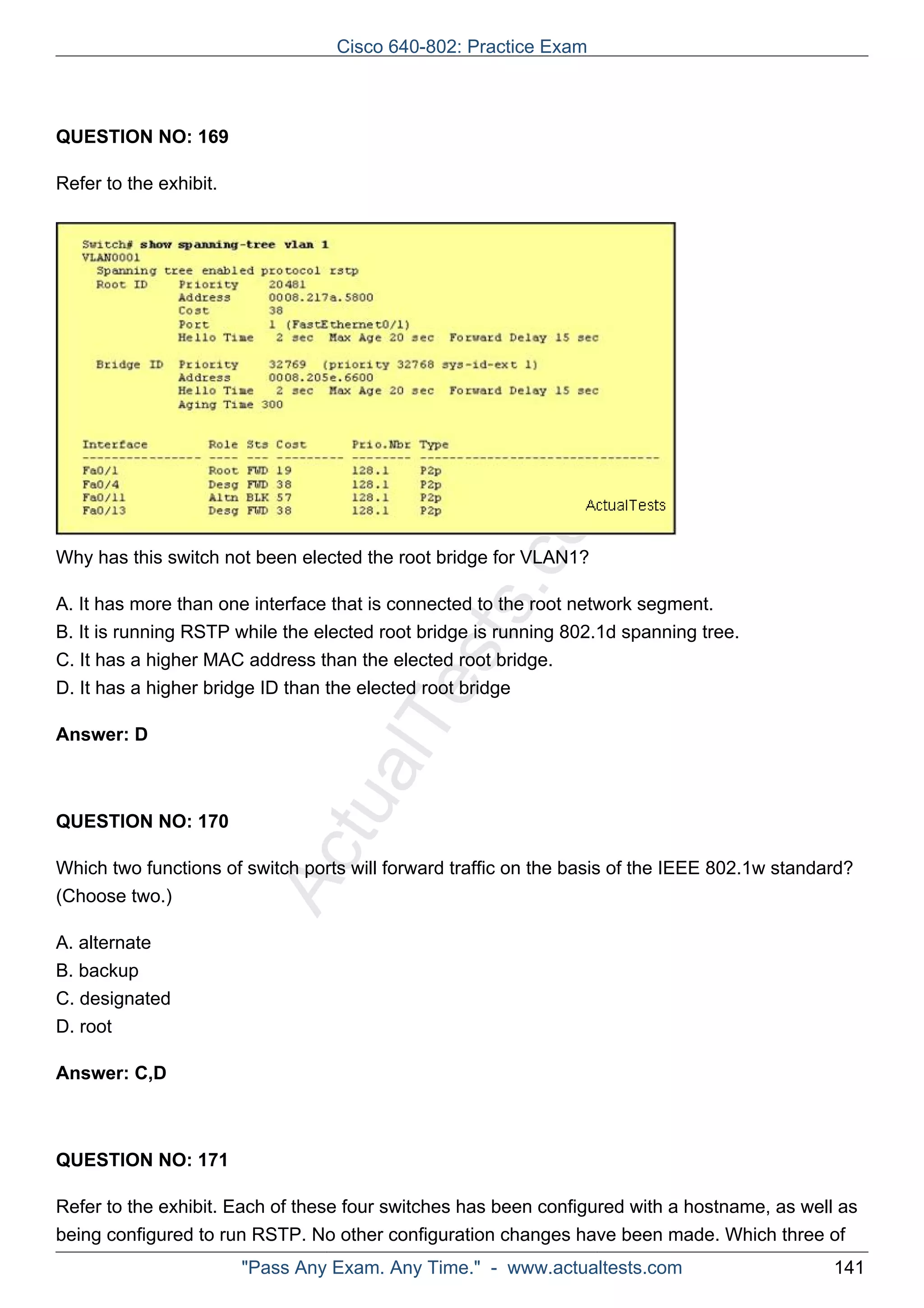 Cisco 640-802: Practice Exam 
ActualTests.com 
QUESTION NO: 169 
Refer to the exhibit. 
Why has this switch not been elected the root bridge for VLAN1? 
A. It has more than one interface that is connected to the root network segment. 
B. It is running RSTP while the elected root bridge is running 802.1d spanning tree. 
C. It has a higher MAC address than the elected root bridge. 
D. It has a higher bridge ID than the elected root bridge 
Answer: D 
QUESTION NO: 170 
Which two functions of switch ports will forward traffic on the basis of the IEEE 802.1w standard? 
(Choose two.) 
A. alternate 
B. backup 
C. designated 
D. root 
Answer: C,D 
QUESTION NO: 171 
Refer to the exhibit. Each of these four switches has been configured with a hostname, as well as 
being configured to run RSTP. No other configuration changes have been made. Which three of 
"Pass Any Exam. Any Time." - www.actualtests.com 141 
 