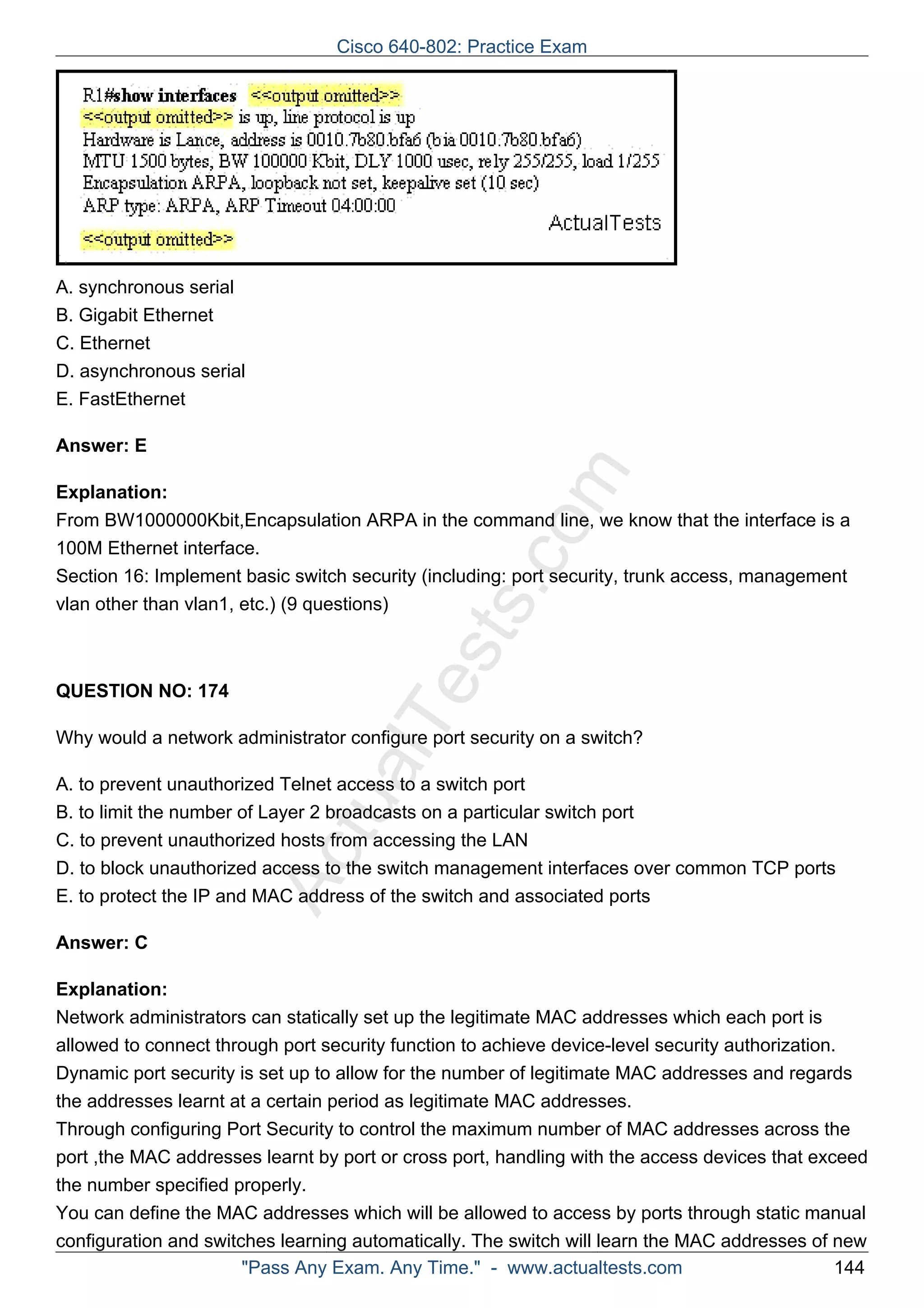 Cisco 640-802: Practice Exam 
ActualTests.com 
A. synchronous serial 
B. Gigabit Ethernet 
C. Ethernet 
D. asynchronous serial 
E. FastEthernet 
Answer: E 
Explanation: 
From BW1000000Kbit,Encapsulation ARPA in the command line, we know that the interface is a 
100M Ethernet interface. 
Section 16: Implement basic switch security (including: port security, trunk access, management 
vlan other than vlan1, etc.) (9 questions) 
QUESTION NO: 174 
Why would a network administrator configure port security on a switch? 
A. to prevent unauthorized Telnet access to a switch port 
B. to limit the number of Layer 2 broadcasts on a particular switch port 
C. to prevent unauthorized hosts from accessing the LAN 
D. to block unauthorized access to the switch management interfaces over common TCP ports 
E. to protect the IP and MAC address of the switch and associated ports 
Answer: C 
Explanation: 
Network administrators can statically set up the legitimate MAC addresses which each port is 
allowed to connect through port security function to achieve device-level security authorization. 
Dynamic port security is set up to allow for the number of legitimate MAC addresses and regards 
the addresses learnt at a certain period as legitimate MAC addresses. 
Through configuring Port Security to control the maximum number of MAC addresses across the 
port ,the MAC addresses learnt by port or cross port, handling with the access devices that exceed 
the number specified properly. 
You can define the MAC addresses which will be allowed to access by ports through static manual 
configuration and switches learning automatically. The switch will learn the MAC addresses of new 
"Pass Any Exam. Any Time." - www.actualtests.com 144 
 