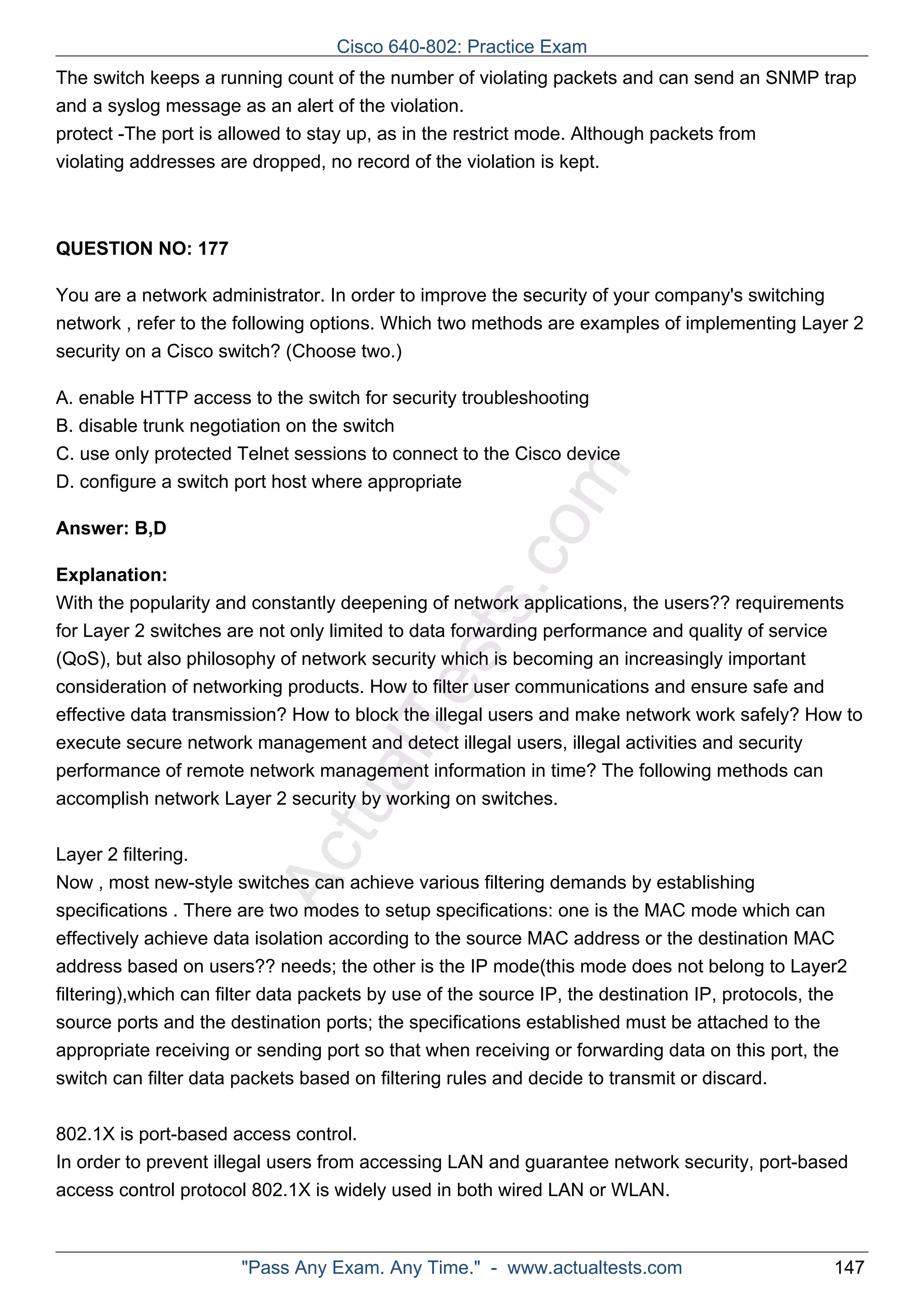 Cisco 640-802: Practice Exam 
The switch keeps a running count of the number of violating packets and can send an SNMP trap 
and a syslog message as an alert of the violation. 
protect -The port is allowed to stay up, as in the restrict mode. Although packets from 
violating addresses are dropped, no record of the violation is kept. 
ActualTests.com 
QUESTION NO: 177 
You are a network administrator. In order to improve the security of your company's switching 
network , refer to the following options. Which two methods are examples of implementing Layer 2 
security on a Cisco switch? (Choose two.) 
A. enable HTTP access to the switch for security troubleshooting 
B. disable trunk negotiation on the switch 
C. use only protected Telnet sessions to connect to the Cisco device 
D. configure a switch port host where appropriate 
Answer: B,D 
Explanation: 
With the popularity and constantly deepening of network applications, the users?? requirements 
for Layer 2 switches are not only limited to data forwarding performance and quality of service 
(QoS), but also philosophy of network security which is becoming an increasingly important 
consideration of networking products. How to filter user communications and ensure safe and 
effective data transmission? How to block the illegal users and make network work safely? How to 
execute secure network management and detect illegal users, illegal activities and security 
performance of remote network management information in time? The following methods can 
accomplish network Layer 2 security by working on switches. 
Layer 2 filtering. 
Now , most new-style switches can achieve various filtering demands by establishing 
specifications . There are two modes to setup specifications: one is the MAC mode which can 
effectively achieve data isolation according to the source MAC address or the destination MAC 
address based on users?? needs; the other is the IP mode(this mode does not belong to Layer2 
filtering),which can filter data packets by use of the source IP, the destination IP, protocols, the 
source ports and the destination ports; the specifications established must be attached to the 
appropriate receiving or sending port so that when receiving or forwarding data on this port, the 
switch can filter data packets based on filtering rules and decide to transmit or discard. 
802.1X is port-based access control. 
In order to prevent illegal users from accessing LAN and guarantee network security, port-based 
access control protocol 802.1X is widely used in both wired LAN or WLAN. 
"Pass Any Exam. Any Time." - www.actualtests.com 147 
 