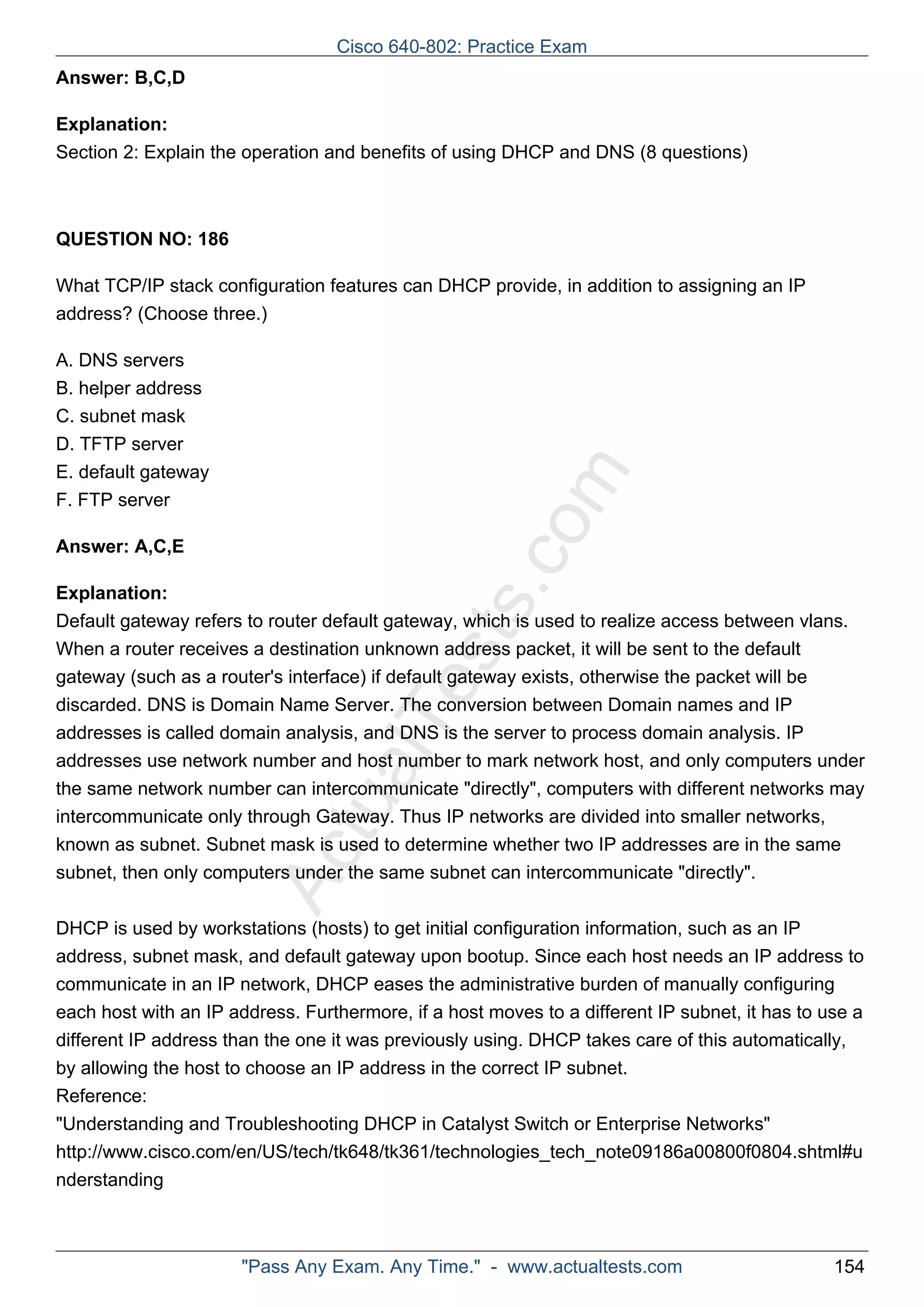 Cisco 640-802: Practice Exam 
ActualTests.com 
Answer: B,C,D 
Explanation: 
Section 2: Explain the operation and benefits of using DHCP and DNS (8 questions) 
QUESTION NO: 186 
What TCP/IP stack configuration features can DHCP provide, in addition to assigning an IP 
address? (Choose three.) 
A. DNS servers 
B. helper address 
C. subnet mask 
D. TFTP server 
E. default gateway 
F. FTP server 
Answer: A,C,E 
Explanation: 
Default gateway refers to router default gateway, which is used to realize access between vlans. 
When a router receives a destination unknown address packet, it will be sent to the default 
gateway (such as a router's interface) if default gateway exists, otherwise the packet will be 
discarded. DNS is Domain Name Server. The conversion between Domain names and IP 
addresses is called domain analysis, and DNS is the server to process domain analysis. IP 
addresses use network number and host number to mark network host, and only computers under 
the same network number can intercommunicate "directly", computers with different networks may 
intercommunicate only through Gateway. Thus IP networks are divided into smaller networks, 
known as subnet. Subnet mask is used to determine whether two IP addresses are in the same 
subnet, then only computers under the same subnet can intercommunicate "directly". 
DHCP is used by workstations (hosts) to get initial configuration information, such as an IP 
address, subnet mask, and default gateway upon bootup. Since each host needs an IP address to 
communicate in an IP network, DHCP eases the administrative burden of manually configuring 
each host with an IP address. Furthermore, if a host moves to a different IP subnet, it has to use a 
different IP address than the one it was previously using. DHCP takes care of this automatically, 
by allowing the host to choose an IP address in the correct IP subnet. 
Reference: 
"Understanding and Troubleshooting DHCP in Catalyst Switch or Enterprise Networks" 
http://www.cisco.com/en/US/tech/tk648/tk361/technologies_tech_note09186a00800f0804.shtml#u 
nderstanding 
"Pass Any Exam. Any Time." - www.actualtests.com 154 
 