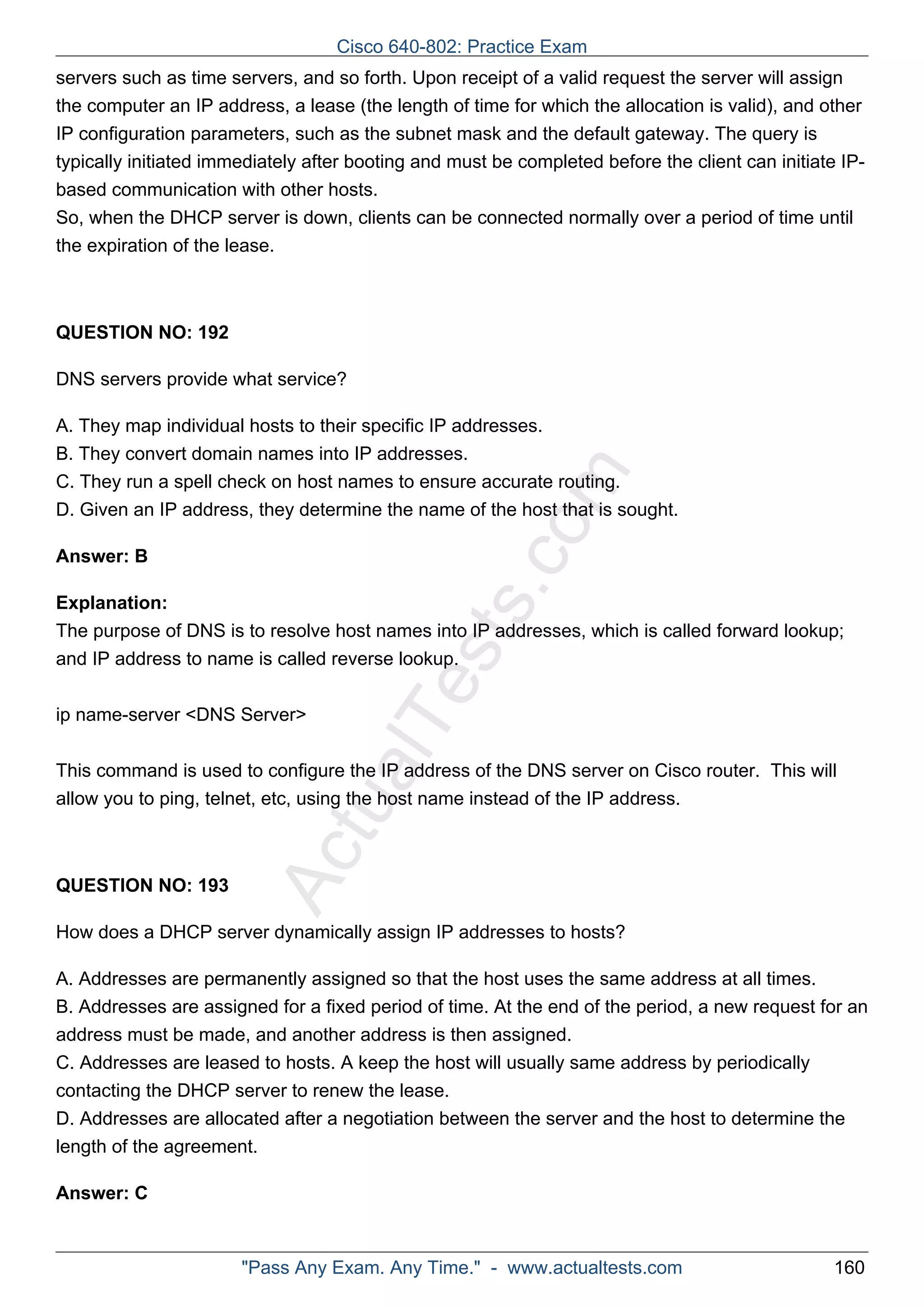 servers such as time servers, and so forth. Upon receipt of a valid request the server will assign 
the computer an IP address, a lease (the length of time for which the allocation is valid), and other 
IP configuration parameters, such as the subnet mask and the default gateway. The query is 
typically initiated immediately after booting and must be completed before the client can initiate IP-based 
communication with other hosts. 
So, when the DHCP server is down, clients can be connected normally over a period of time until 
the expiration of the lease. 
ActualTests.com 
QUESTION NO: 192 
DNS servers provide what service? 
A. They map individual hosts to their specific IP addresses. 
B. They convert domain names into IP addresses. 
C. They run a spell check on host names to ensure accurate routing. 
D. Given an IP address, they determine the name of the host that is sought. 
Answer: B 
Explanation: 
The purpose of DNS is to resolve host names into IP addresses, which is called forward lookup; 
and IP address to name is called reverse lookup. 
ip name-server <DNS Server> 
This command is used to configure the IP address of the DNS server on Cisco router. This will 
allow you to ping, telnet, etc, using the host name instead of the IP address. 
QUESTION NO: 193 
How does a DHCP server dynamically assign IP addresses to hosts? 
A. Addresses are permanently assigned so that the host uses the same address at all times. 
B. Addresses are assigned for a fixed period of time. At the end of the period, a new request for an 
address must be made, and another address is then assigned. 
C. Addresses are leased to hosts. A keep the host will usually same address by periodically 
contacting the DHCP server to renew the lease. 
D. Addresses are allocated after a negotiation between the server and the host to determine the 
length of the agreement. 
Answer: C 
Cisco 640-802: Practice Exam 
"Pass Any Exam. Any Time." - www.actualtests.com 160 
 