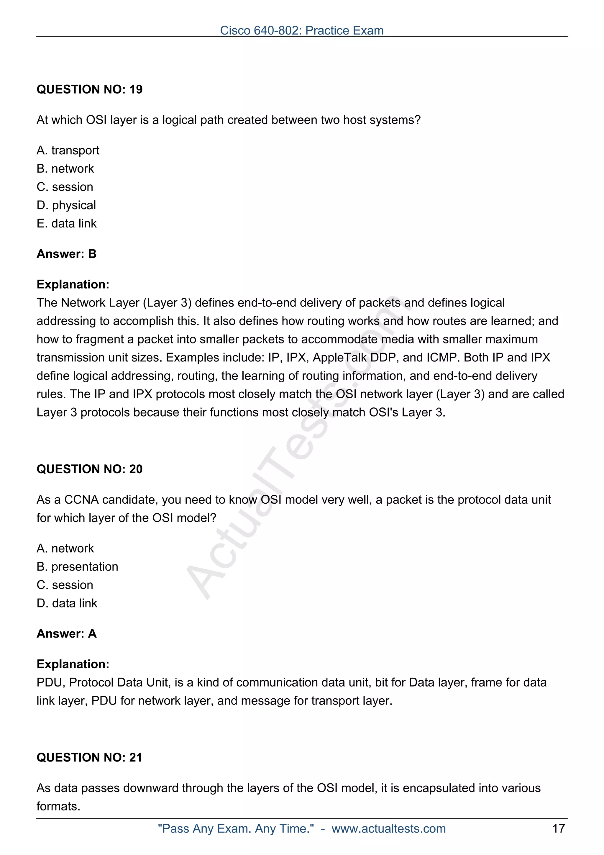 Cisco 640-802: Practice Exam 
ActualTests.com 
QUESTION NO: 19 
At which OSI layer is a logical path created between two host systems? 
A. transport 
B. network 
C. session 
D. physical 
E. data link 
Answer: B 
Explanation: 
The Network Layer (Layer 3) defines end-to-end delivery of packets and defines logical 
addressing to accomplish this. It also defines how routing works and how routes are learned; and 
how to fragment a packet into smaller packets to accommodate media with smaller maximum 
transmission unit sizes. Examples include: IP, IPX, AppleTalk DDP, and ICMP. Both IP and IPX 
define logical addressing, routing, the learning of routing information, and end-to-end delivery 
rules. The IP and IPX protocols most closely match the OSI network layer (Layer 3) and are called 
Layer 3 protocols because their functions most closely match OSI's Layer 3. 
QUESTION NO: 20 
As a CCNA candidate, you need to know OSI model very well, a packet is the protocol data unit 
for which layer of the OSI model? 
A. network 
B. presentation 
C. session 
D. data link 
Answer: A 
Explanation: 
PDU, Protocol Data Unit, is a kind of communication data unit, bit for Data layer, frame for data 
link layer, PDU for network layer, and message for transport layer. 
QUESTION NO: 21 
As data passes downward through the layers of the OSI model, it is encapsulated into various 
formats. 
"Pass Any Exam. Any Time." - www.actualtests.com 17 
 