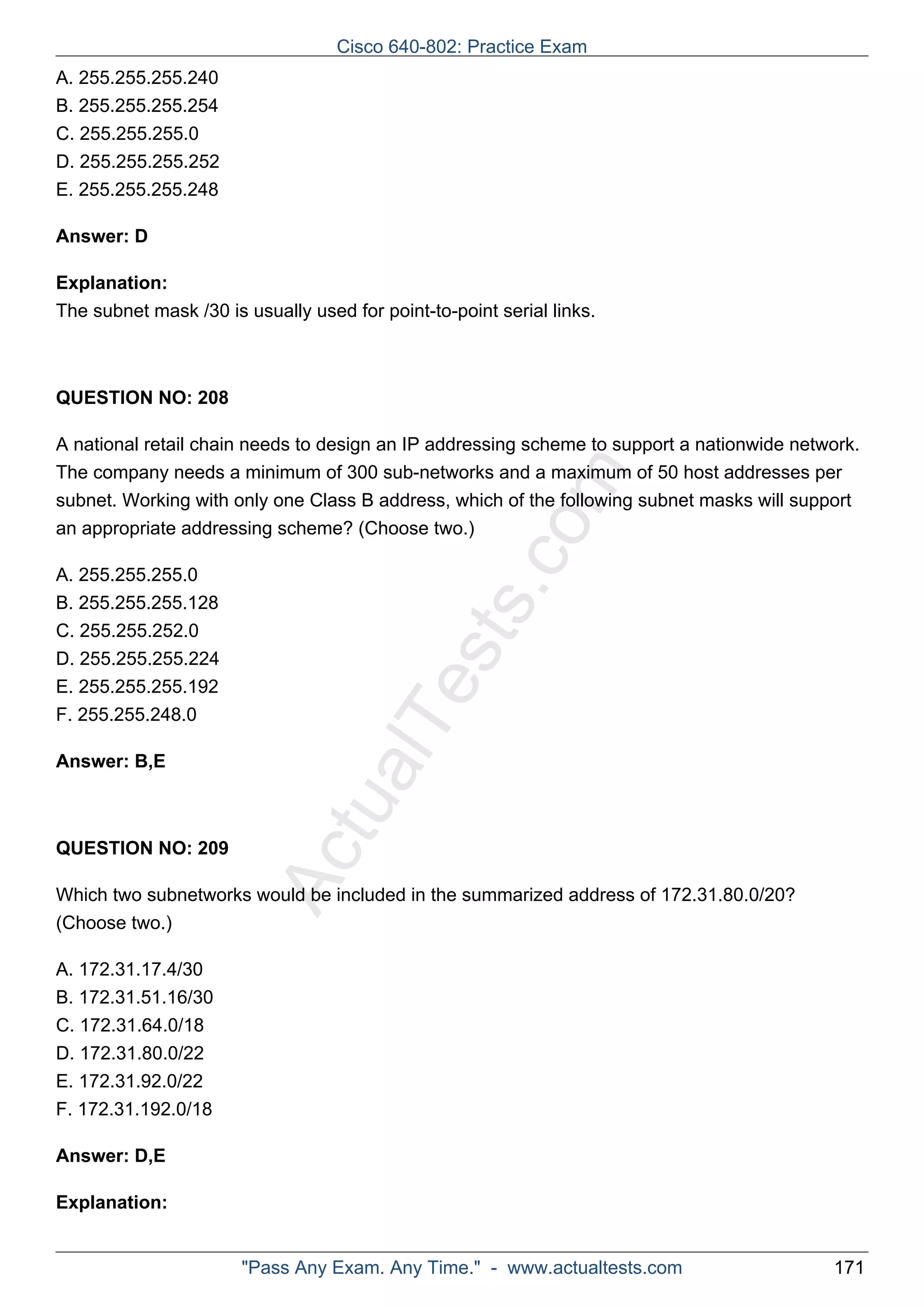 ActualTests.com 
A. 255.255.255.240 
B. 255.255.255.254 
C. 255.255.255.0 
D. 255.255.255.252 
E. 255.255.255.248 
Answer: D 
Explanation: 
The subnet mask /30 is usually used for point-to-point serial links. 
QUESTION NO: 208 
A national retail chain needs to design an IP addressing scheme to support a nationwide network. 
The company needs a minimum of 300 sub-networks and a maximum of 50 host addresses per 
subnet. Working with only one Class B address, which of the following subnet masks will support 
an appropriate addressing scheme? (Choose two.) 
A. 255.255.255.0 
B. 255.255.255.128 
C. 255.255.252.0 
D. 255.255.255.224 
E. 255.255.255.192 
F. 255.255.248.0 
Answer: B,E 
QUESTION NO: 209 
Which two subnetworks would be included in the summarized address of 172.31.80.0/20? 
(Choose two.) 
A. 172.31.17.4/30 
B. 172.31.51.16/30 
C. 172.31.64.0/18 
D. 172.31.80.0/22 
E. 172.31.92.0/22 
F. 172.31.192.0/18 
Answer: D,E 
Explanation: 
Cisco 640-802: Practice Exam 
"Pass Any Exam. Any Time." - www.actualtests.com 171 
 