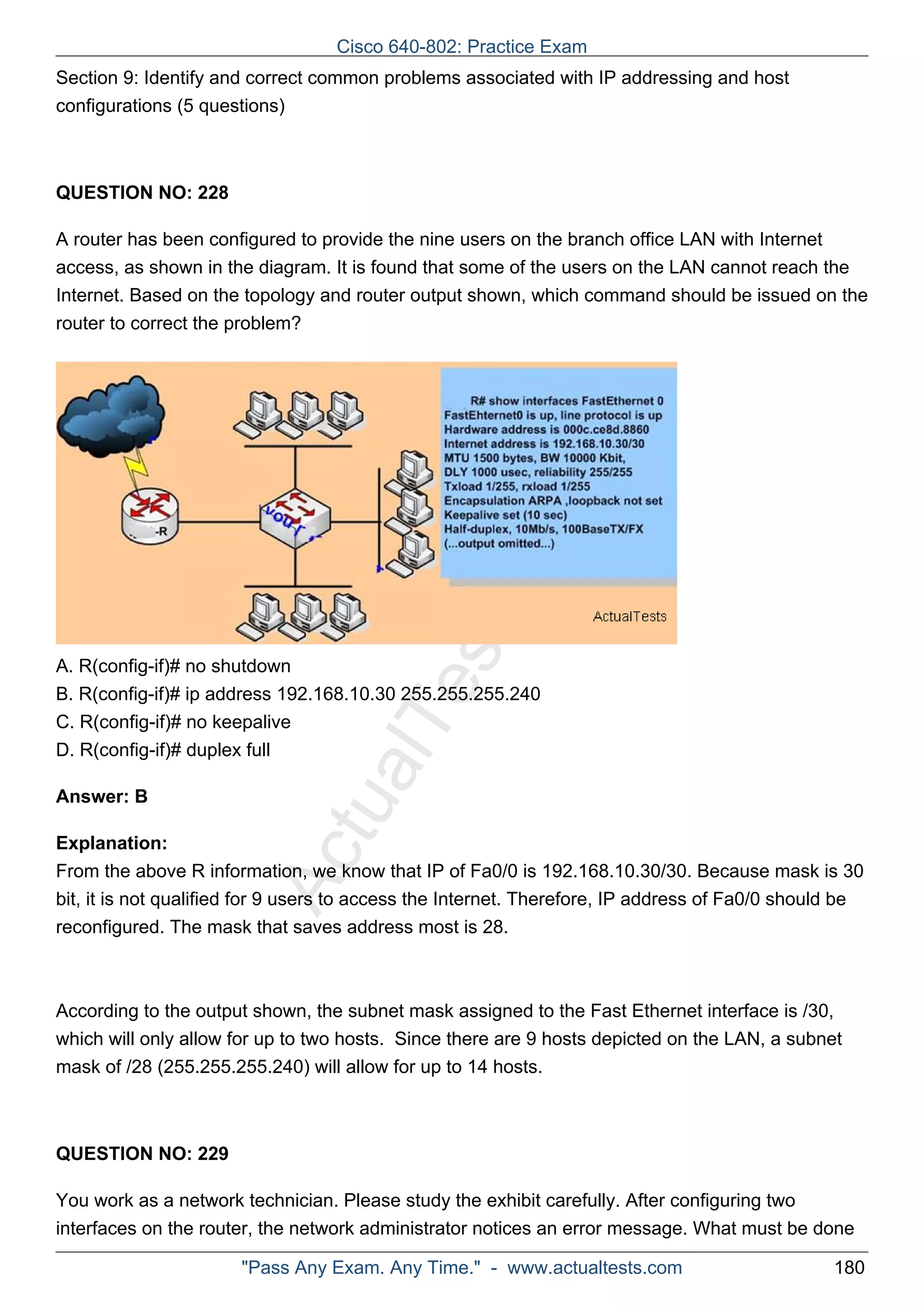 Cisco 640-802: Practice Exam 
Section 9: Identify and correct common problems associated with IP addressing and host 
configurations (5 questions) 
ActualTests.com 
QUESTION NO: 228 
A router has been configured to provide the nine users on the branch office LAN with Internet 
access, as shown in the diagram. It is found that some of the users on the LAN cannot reach the 
Internet. Based on the topology and router output shown, which command should be issued on the 
router to correct the problem? 
A. R(config-if)# no shutdown 
B. R(config-if)# ip address 192.168.10.30 255.255.255.240 
C. R(config-if)# no keepalive 
D. R(config-if)# duplex full 
Answer: B 
Explanation: 
From the above R information, we know that IP of Fa0/0 is 192.168.10.30/30. Because mask is 30 
bit, it is not qualified for 9 users to access the Internet. Therefore, IP address of Fa0/0 should be 
reconfigured. The mask that saves address most is 28. 
According to the output shown, the subnet mask assigned to the Fast Ethernet interface is /30, 
which will only allow for up to two hosts. Since there are 9 hosts depicted on the LAN, a subnet 
mask of /28 (255.255.255.240) will allow for up to 14 hosts. 
QUESTION NO: 229 
You work as a network technician. Please study the exhibit carefully. After configuring two 
interfaces on the router, the network administrator notices an error message. What must be done 
"Pass Any Exam. Any Time." - www.actualtests.com 180 
 