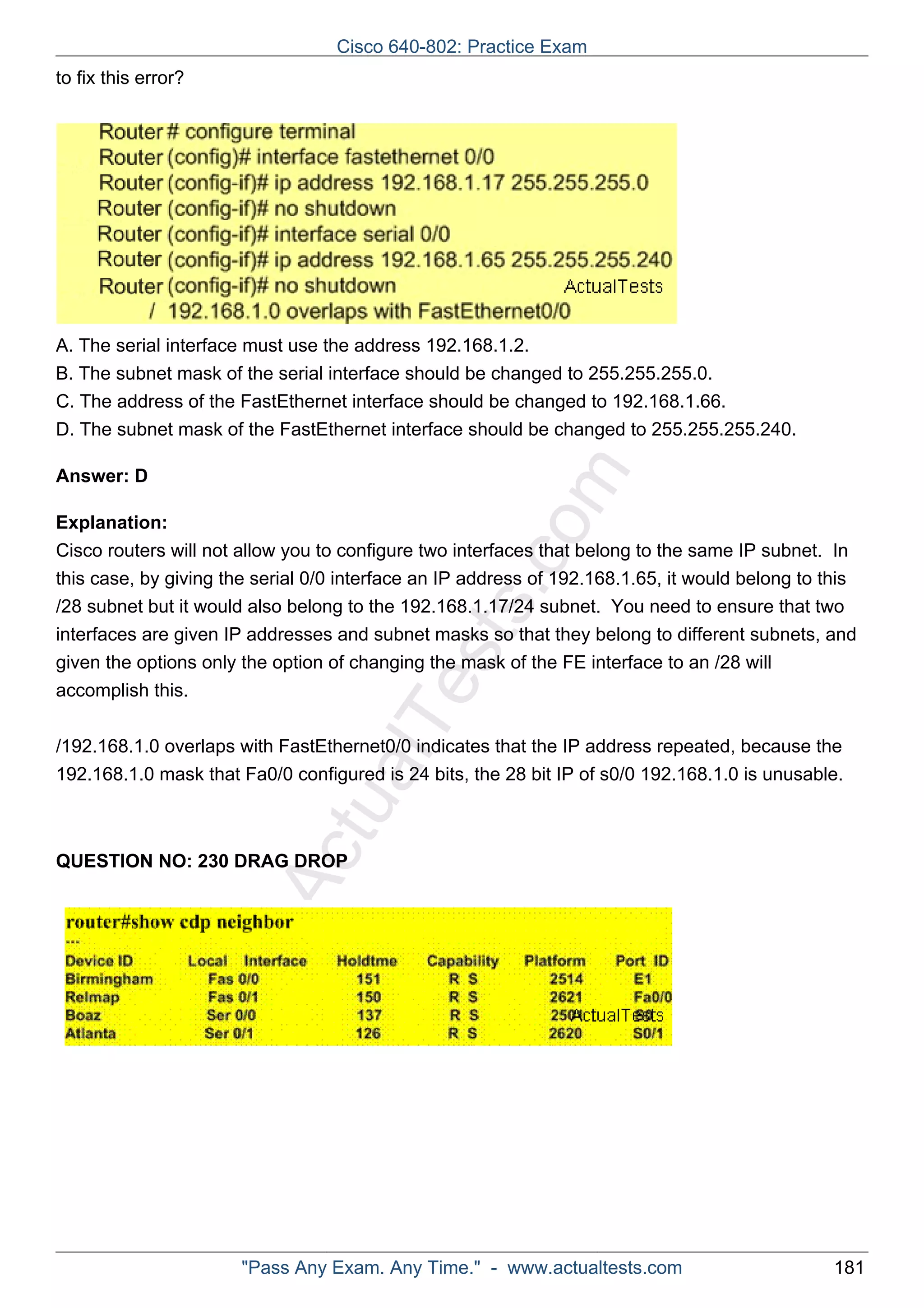 Cisco 640-802: Practice Exam 
ActualTests.com 
to fix this error? 
A. The serial interface must use the address 192.168.1.2. 
B. The subnet mask of the serial interface should be changed to 255.255.255.0. 
C. The address of the FastEthernet interface should be changed to 192.168.1.66. 
D. The subnet mask of the FastEthernet interface should be changed to 255.255.255.240. 
Answer: D 
Explanation: 
Cisco routers will not allow you to configure two interfaces that belong to the same IP subnet. In 
this case, by giving the serial 0/0 interface an IP address of 192.168.1.65, it would belong to this 
/28 subnet but it would also belong to the 192.168.1.17/24 subnet. You need to ensure that two 
interfaces are given IP addresses and subnet masks so that they belong to different subnets, and 
given the options only the option of changing the mask of the FE interface to an /28 will 
accomplish this. 
/192.168.1.0 overlaps with FastEthernet0/0 indicates that the IP address repeated, because the 
192.168.1.0 mask that Fa0/0 configured is 24 bits, the 28 bit IP of s0/0 192.168.1.0 is unusable. 
QUESTION NO: 230 DRAG DROP 
"Pass Any Exam. Any Time." - www.actualtests.com 181 
 