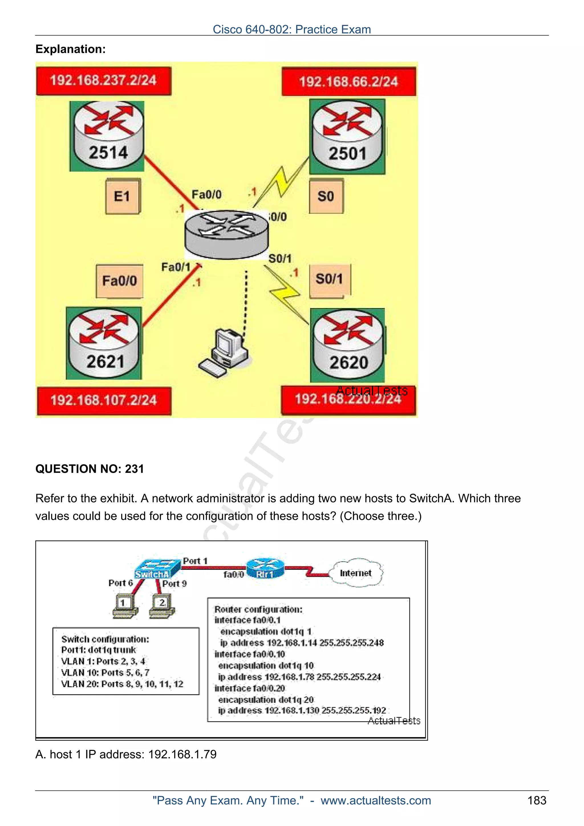 Cisco 640-802: Practice Exam 
ActualTests.com 
Explanation: 
QUESTION NO: 231 
Refer to the exhibit. A network administrator is adding two new hosts to SwitchA. Which three 
values could be used for the configuration of these hosts? (Choose three.) 
A. host 1 IP address: 192.168.1.79 
"Pass Any Exam. Any Time." - www.actualtests.com 183 
 