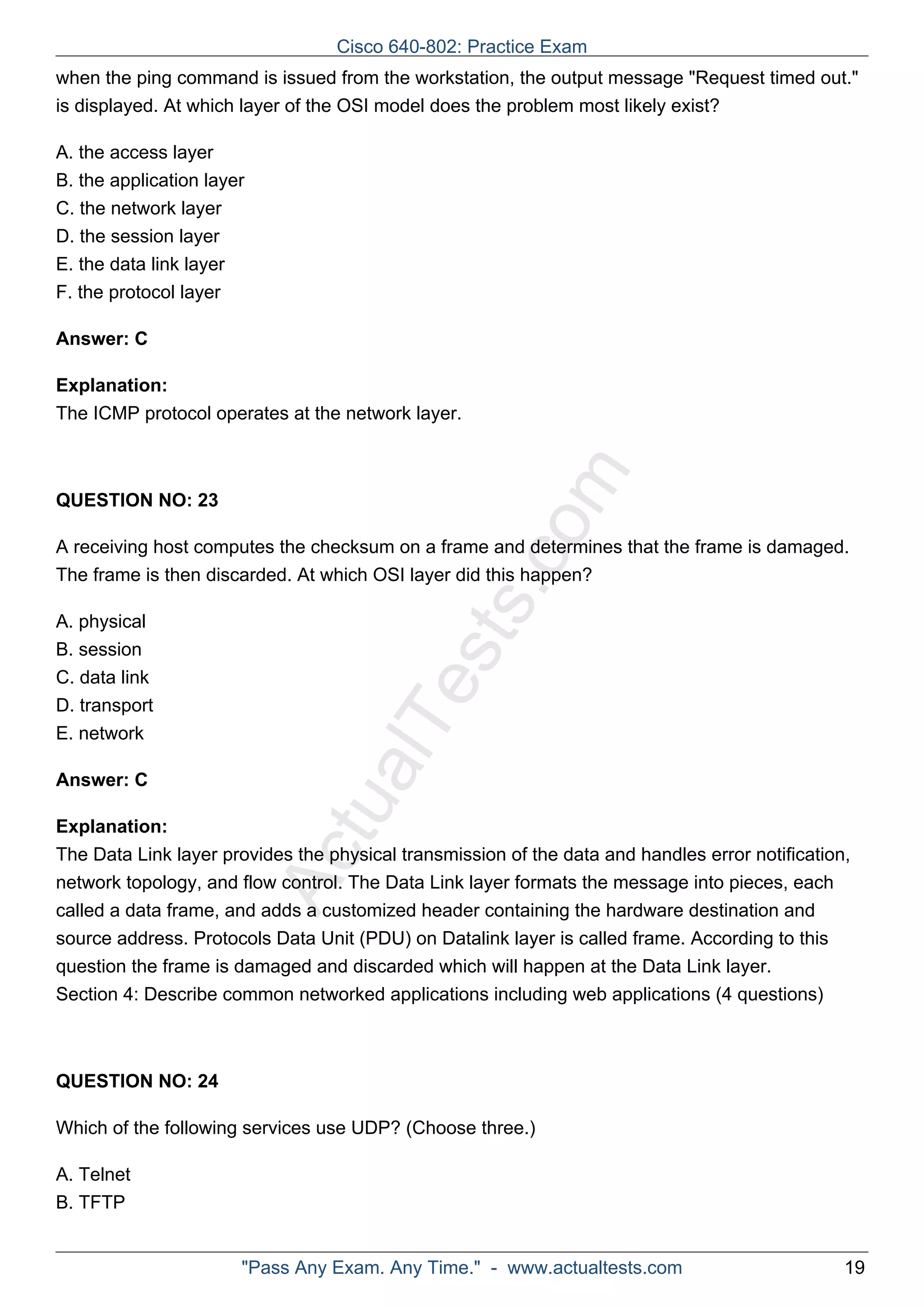 when the ping command is issued from the workstation, the output message "Request timed out." 
is displayed. At which layer of the OSI model does the problem most likely exist? 
ActualTests.com 
A. the access layer 
B. the application layer 
C. the network layer 
D. the session layer 
E. the data link layer 
F. the protocol layer 
Answer: C 
Explanation: 
The ICMP protocol operates at the network layer. 
QUESTION NO: 23 
A receiving host computes the checksum on a frame and determines that the frame is damaged. 
The frame is then discarded. At which OSI layer did this happen? 
A. physical 
B. session 
C. data link 
D. transport 
E. network 
Answer: C 
Explanation: 
The Data Link layer provides the physical transmission of the data and handles error notification, 
network topology, and flow control. The Data Link layer formats the message into pieces, each 
called a data frame, and adds a customized header containing the hardware destination and 
source address. Protocols Data Unit (PDU) on Datalink layer is called frame. According to this 
question the frame is damaged and discarded which will happen at the Data Link layer. 
Section 4: Describe common networked applications including web applications (4 questions) 
QUESTION NO: 24 
Which of the following services use UDP? (Choose three.) 
A. Telnet 
B. TFTP 
Cisco 640-802: Practice Exam 
"Pass Any Exam. Any Time." - www.actualtests.com 19 
 