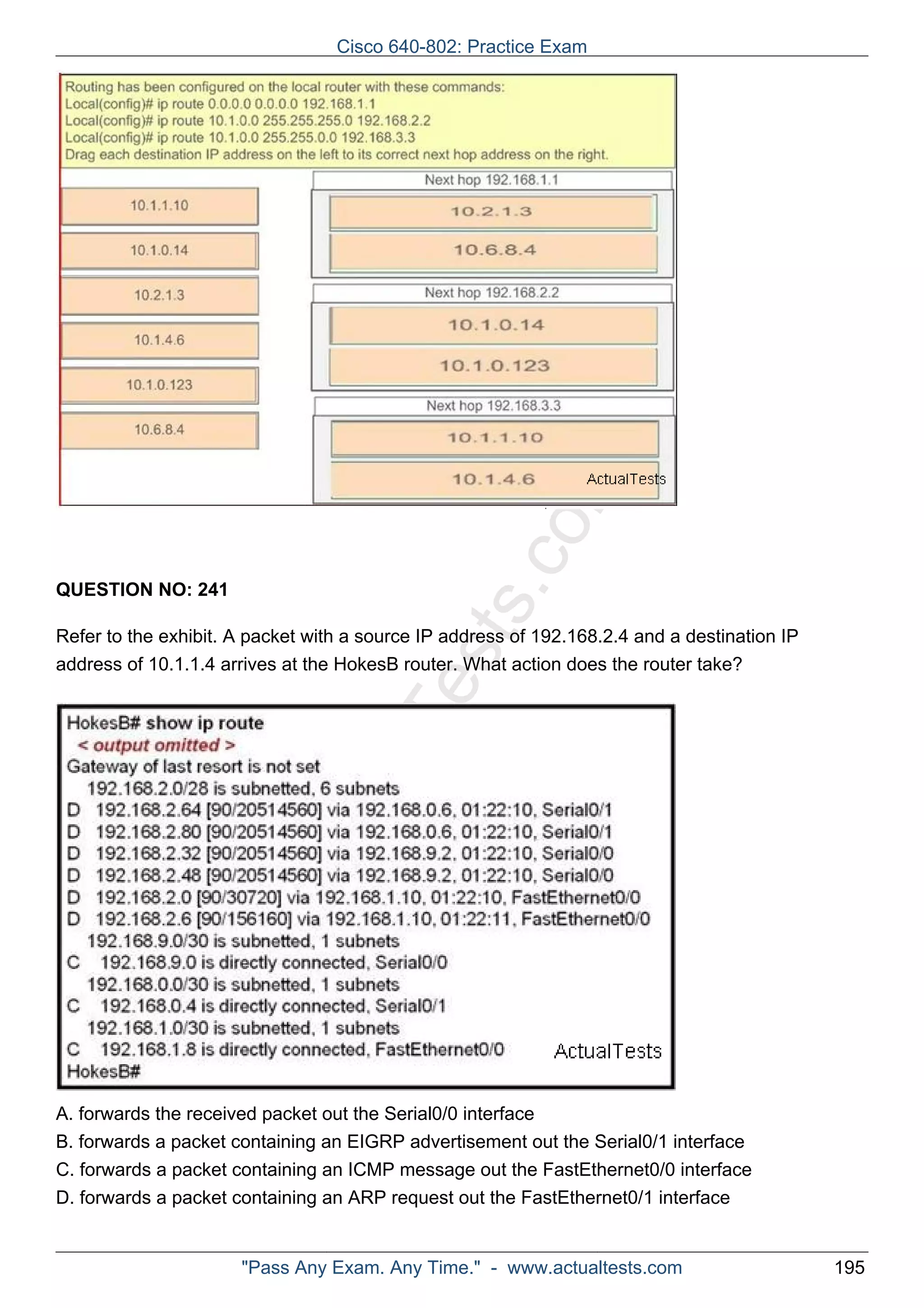 Cisco 640-802: Practice Exam 
ActualTests.com 
QUESTION NO: 241 
Refer to the exhibit. A packet with a source IP address of 192.168.2.4 and a destination IP 
address of 10.1.1.4 arrives at the HokesB router. What action does the router take? 
A. forwards the received packet out the Serial0/0 interface 
B. forwards a packet containing an EIGRP advertisement out the Serial0/1 interface 
C. forwards a packet containing an ICMP message out the FastEthernet0/0 interface 
D. forwards a packet containing an ARP request out the FastEthernet0/1 interface 
"Pass Any Exam. Any Time." - www.actualtests.com 195 
 