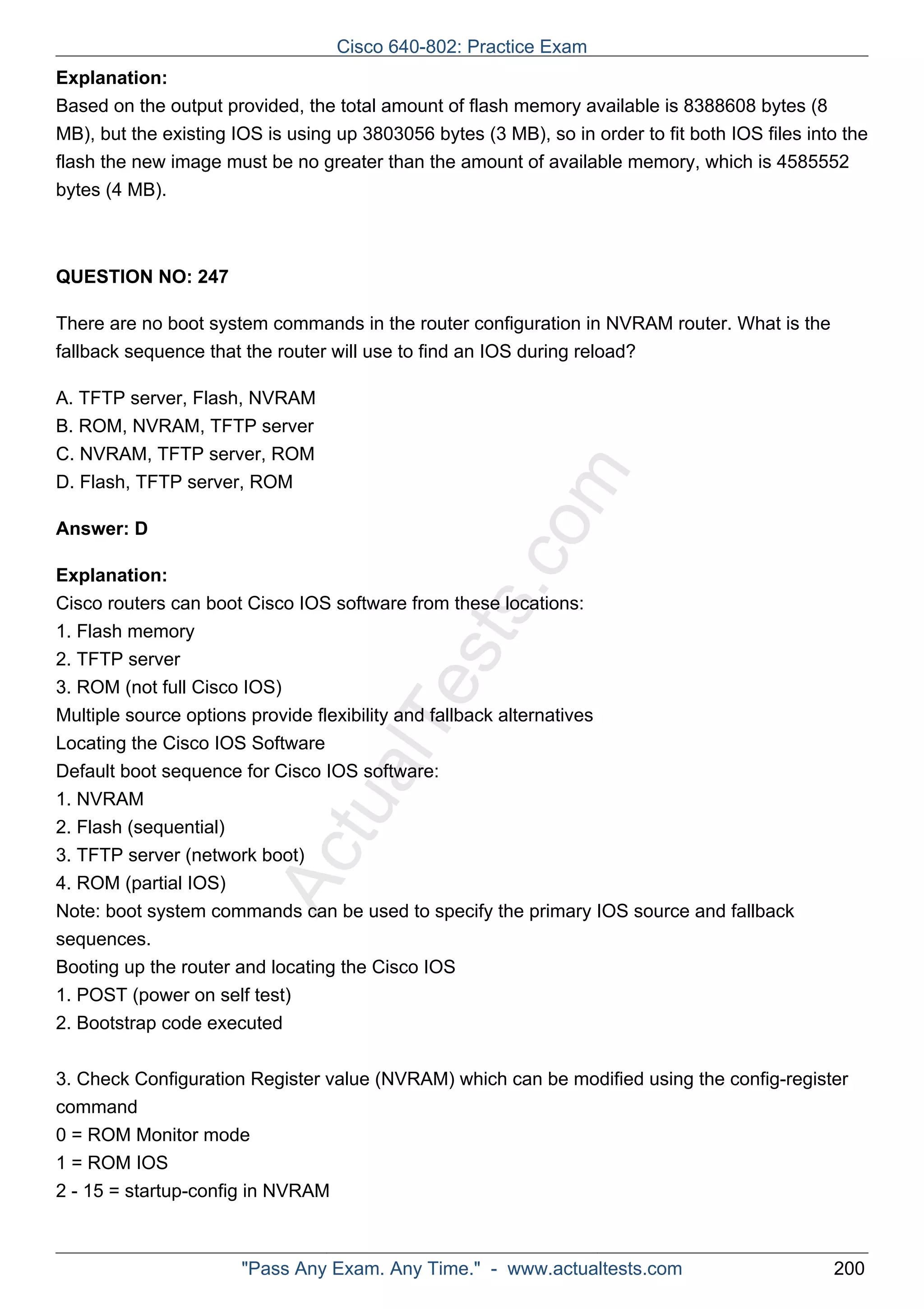 Cisco 640-802: Practice Exam 
Explanation: 
Based on the output provided, the total amount of flash memory available is 8388608 bytes (8 
MB), but the existing IOS is using up 3803056 bytes (3 MB), so in order to fit both IOS files into the 
flash the new image must be no greater than the amount of available memory, which is 4585552 
bytes (4 MB). 
ActualTests.com 
QUESTION NO: 247 
There are no boot system commands in the router configuration in NVRAM router. What is the 
fallback sequence that the router will use to find an IOS during reload? 
A. TFTP server, Flash, NVRAM 
B. ROM, NVRAM, TFTP server 
C. NVRAM, TFTP server, ROM 
D. Flash, TFTP server, ROM 
Answer: D 
Explanation: 
Cisco routers can boot Cisco IOS software from these locations: 
1. Flash memory 
2. TFTP server 
3. ROM (not full Cisco IOS) 
Multiple source options provide flexibility and fallback alternatives 
Locating the Cisco IOS Software 
Default boot sequence for Cisco IOS software: 
1. NVRAM 
2. Flash (sequential) 
3. TFTP server (network boot) 
4. ROM (partial IOS) 
Note: boot system commands can be used to specify the primary IOS source and fallback 
sequences. 
Booting up the router and locating the Cisco IOS 
1. POST (power on self test) 
2. Bootstrap code executed 
3. Check Configuration Register value (NVRAM) which can be modified using the config-register 
command 
0 = ROM Monitor mode 
1 = ROM IOS 
2 - 15 = startup-config in NVRAM 
"Pass Any Exam. Any Time." - www.actualtests.com 200 
 