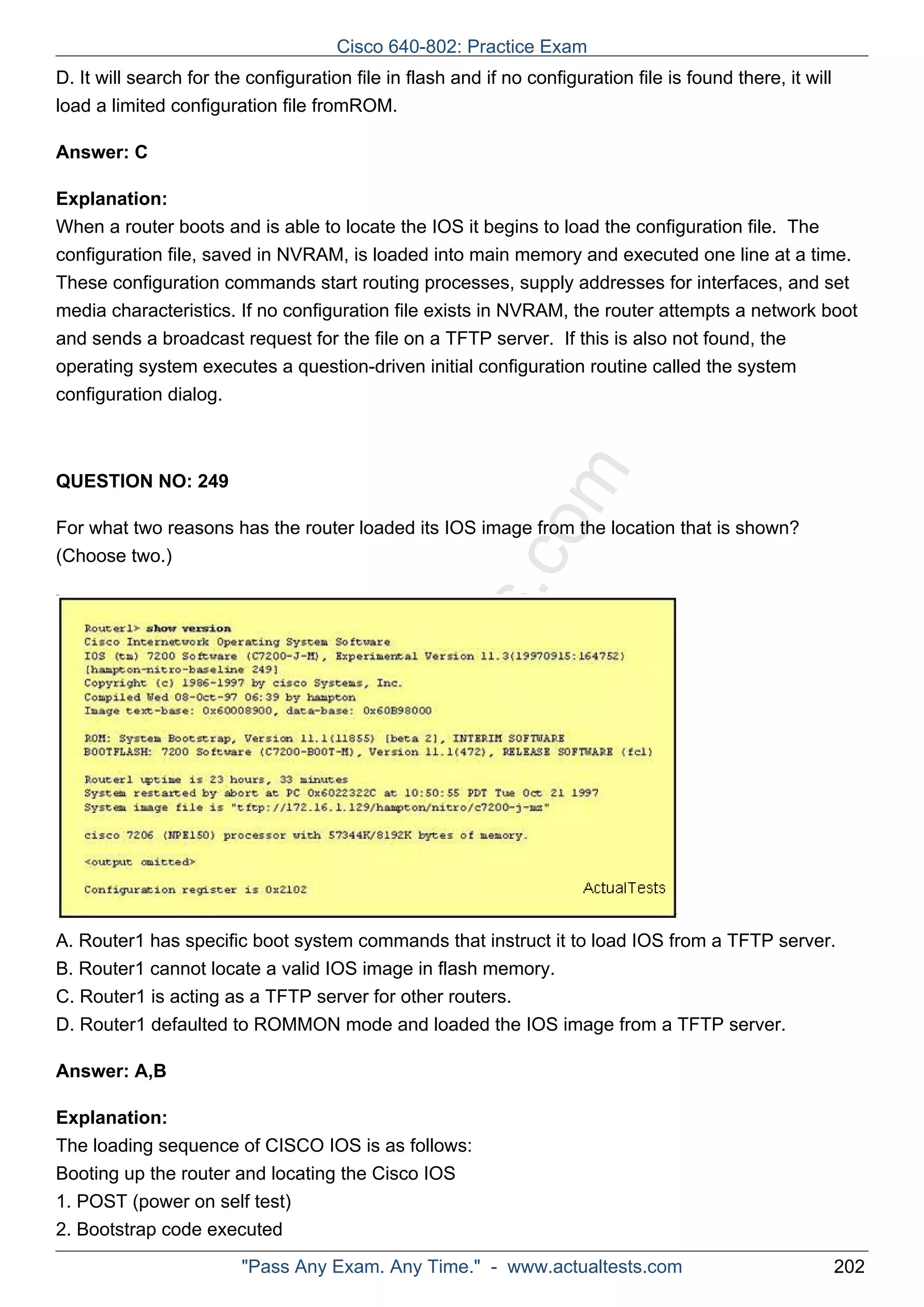 Cisco 640-802: Practice Exam 
D. It will search for the configuration file in flash and if no configuration file is found there, it will 
load a limited configuration file fromROM. 
ActualTests.com 
Answer: C 
Explanation: 
When a router boots and is able to locate the IOS it begins to load the configuration file. The 
configuration file, saved in NVRAM, is loaded into main memory and executed one line at a time. 
These configuration commands start routing processes, supply addresses for interfaces, and set 
media characteristics. If no configuration file exists in NVRAM, the router attempts a network boot 
and sends a broadcast request for the file on a TFTP server. If this is also not found, the 
operating system executes a question-driven initial configuration routine called the system 
configuration dialog. 
QUESTION NO: 249 
For what two reasons has the router loaded its IOS image from the location that is shown? 
(Choose two.) 
A. Router1 has specific boot system commands that instruct it to load IOS from a TFTP server. 
B. Router1 cannot locate a valid IOS image in flash memory. 
C. Router1 is acting as a TFTP server for other routers. 
D. Router1 defaulted to ROMMON mode and loaded the IOS image from a TFTP server. 
Answer: A,B 
Explanation: 
The loading sequence of CISCO IOS is as follows: 
Booting up the router and locating the Cisco IOS 
1. POST (power on self test) 
2. Bootstrap code executed 
"Pass Any Exam. Any Time." - www.actualtests.com 202 
 