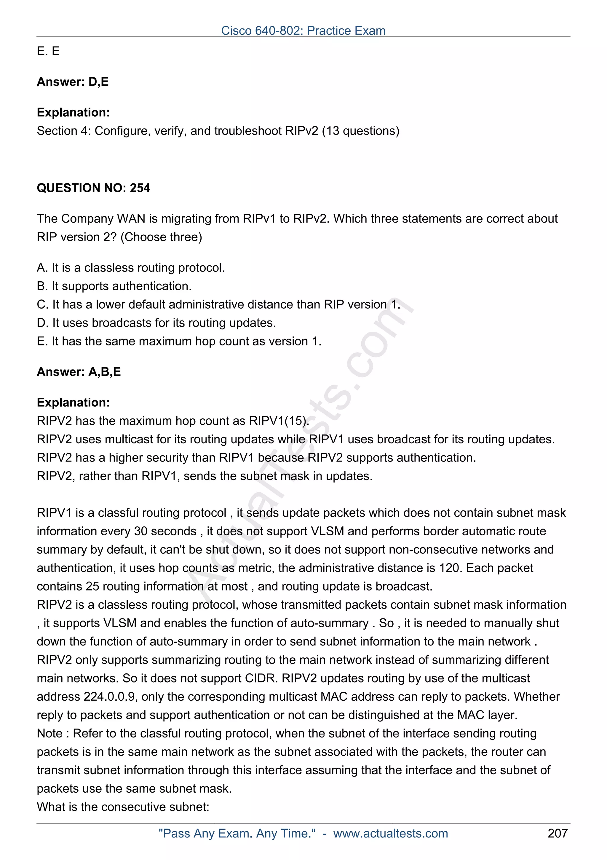 Cisco 640-802: Practice Exam 
ActualTests.com 
E. E 
Answer: D,E 
Explanation: 
Section 4: Configure, verify, and troubleshoot RIPv2 (13 questions) 
QUESTION NO: 254 
The Company WAN is migrating from RIPv1 to RIPv2. Which three statements are correct about 
RIP version 2? (Choose three) 
A. It is a classless routing protocol. 
B. It supports authentication. 
C. It has a lower default administrative distance than RIP version 1. 
D. It uses broadcasts for its routing updates. 
E. It has the same maximum hop count as version 1. 
Answer: A,B,E 
Explanation: 
RIPV2 has the maximum hop count as RIPV1(15). 
RIPV2 uses multicast for its routing updates while RIPV1 uses broadcast for its routing updates. 
RIPV2 has a higher security than RIPV1 because RIPV2 supports authentication. 
RIPV2, rather than RIPV1, sends the subnet mask in updates. 
RIPV1 is a classful routing protocol , it sends update packets which does not contain subnet mask 
information every 30 seconds , it does not support VLSM and performs border automatic route 
summary by default, it can't be shut down, so it does not support non-consecutive networks and 
authentication, it uses hop counts as metric, the administrative distance is 120. Each packet 
contains 25 routing information at most , and routing update is broadcast. 
RIPV2 is a classless routing protocol, whose transmitted packets contain subnet mask information 
, it supports VLSM and enables the function of auto-summary . So , it is needed to manually shut 
down the function of auto-summary in order to send subnet information to the main network . 
RIPV2 only supports summarizing routing to the main network instead of summarizing different 
main networks. So it does not support CIDR. RIPV2 updates routing by use of the multicast 
address 224.0.0.9, only the corresponding multicast MAC address can reply to packets. Whether 
reply to packets and support authentication or not can be distinguished at the MAC layer. 
Note : Refer to the classful routing protocol, when the subnet of the interface sending routing 
packets is in the same main network as the subnet associated with the packets, the router can 
transmit subnet information through this interface assuming that the interface and the subnet of 
packets use the same subnet mask. 
What is the consecutive subnet: 
"Pass Any Exam. Any Time." - www.actualtests.com 207 
 
