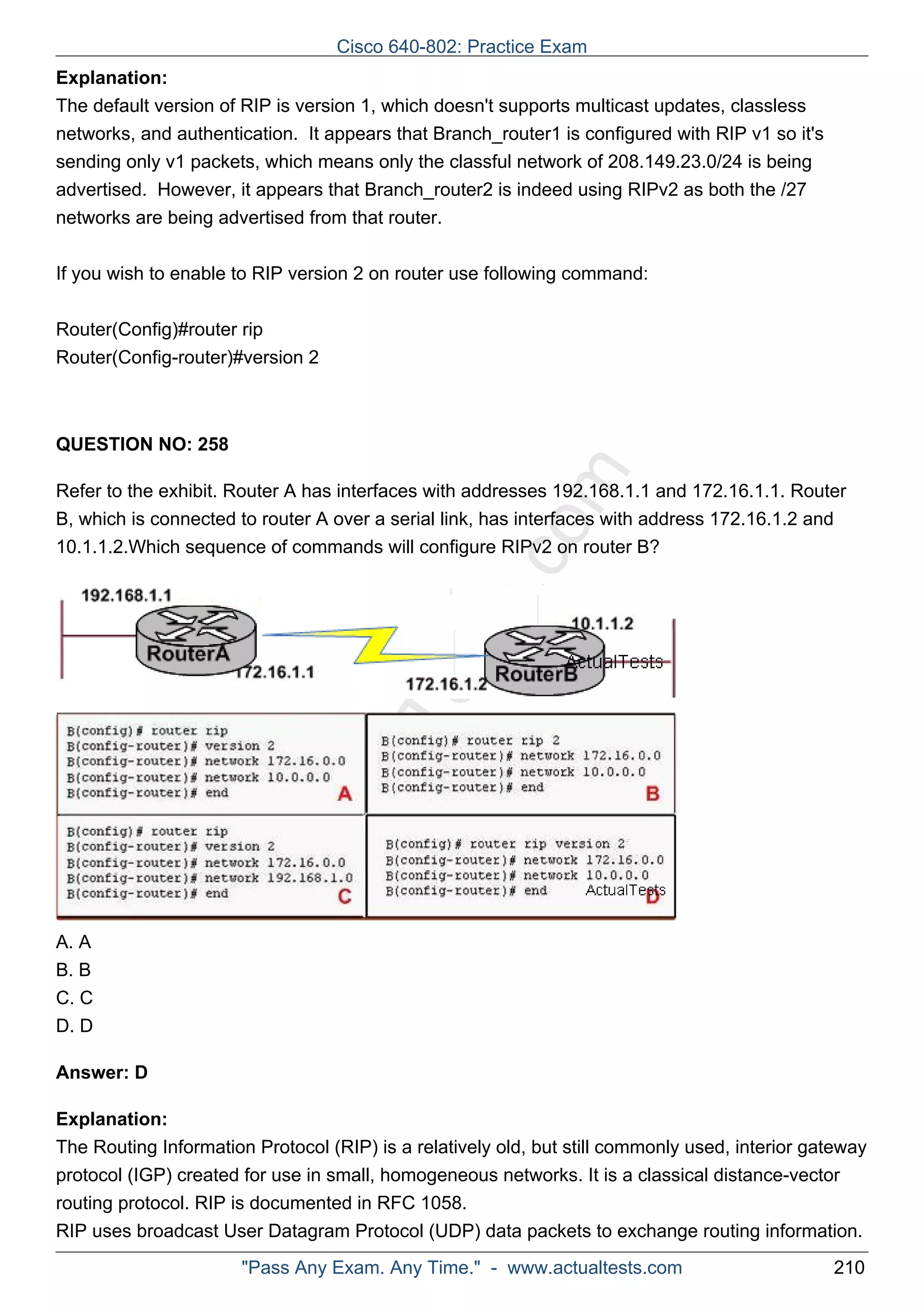 Cisco 640-802: Practice Exam 
Explanation: 
The default version of RIP is version 1, which doesn't supports multicast updates, classless 
networks, and authentication. It appears that Branch_router1 is configured with RIP v1 so it's 
sending only v1 packets, which means only the classful network of 208.149.23.0/24 is being 
advertised. However, it appears that Branch_router2 is indeed using RIPv2 as both the /27 
networks are being advertised from that router. 
If you wish to enable to RIP version 2 on router use following command: 
Router(Config)#router rip 
Router(Config-router)#version 2 
ActualTests.com 
QUESTION NO: 258 
Refer to the exhibit. Router A has interfaces with addresses 192.168.1.1 and 172.16.1.1. Router 
B, which is connected to router A over a serial link, has interfaces with address 172.16.1.2 and 
10.1.1.2.Which sequence of commands will configure RIPv2 on router B? 
A. A 
B. B 
C. C 
D. D 
Answer: D 
Explanation: 
The Routing Information Protocol (RIP) is a relatively old, but still commonly used, interior gateway 
protocol (IGP) created for use in small, homogeneous networks. It is a classical distance-vector 
routing protocol. RIP is documented in RFC 1058. 
RIP uses broadcast User Datagram Protocol (UDP) data packets to exchange routing information. 
"Pass Any Exam. Any Time." - www.actualtests.com 210 
 