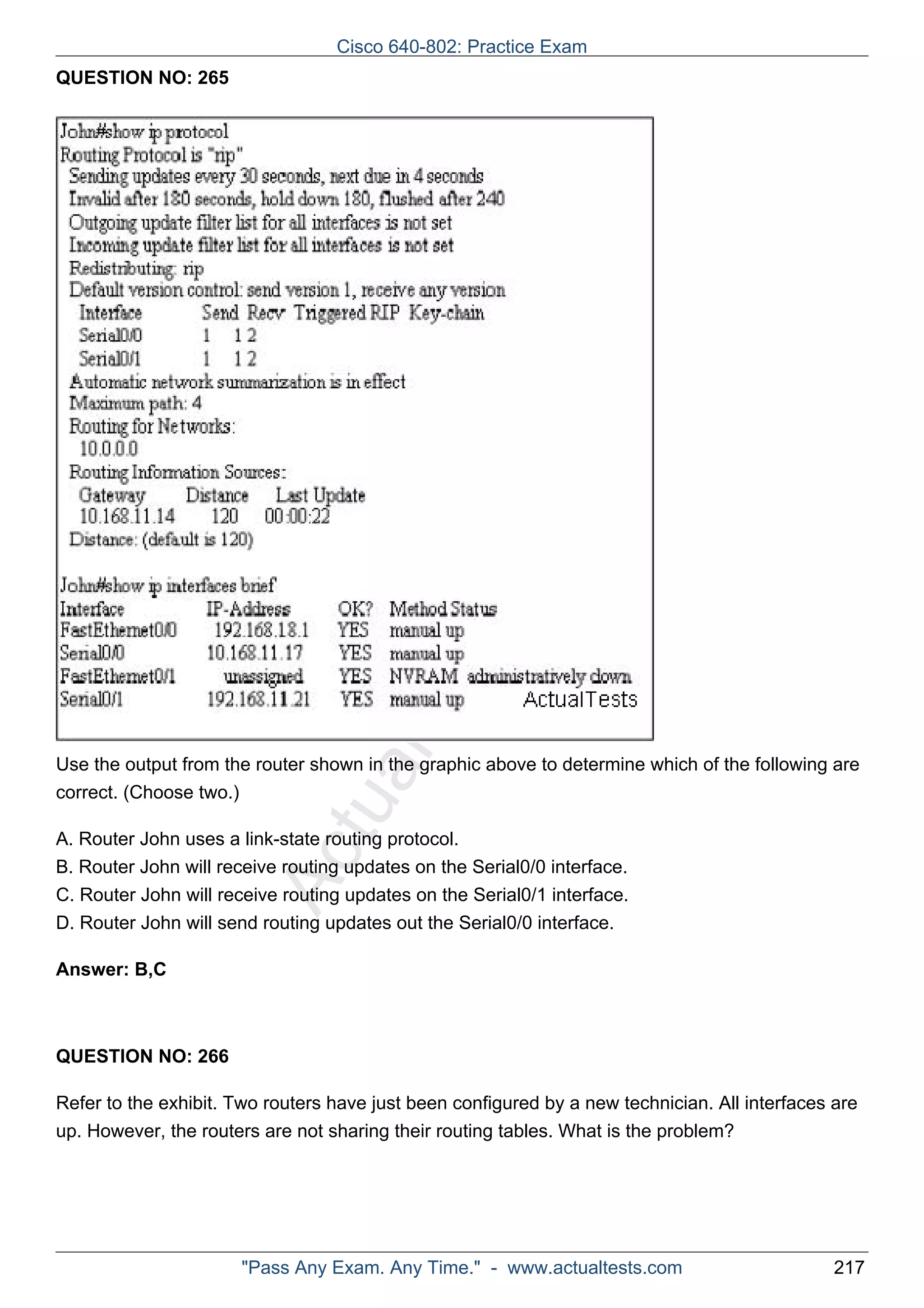 Cisco 640-802: Practice Exam 
ActualTests.com 
QUESTION NO: 265 
Use the output from the router shown in the graphic above to determine which of the following are 
correct. (Choose two.) 
A. Router John uses a link-state routing protocol. 
B. Router John will receive routing updates on the Serial0/0 interface. 
C. Router John will receive routing updates on the Serial0/1 interface. 
D. Router John will send routing updates out the Serial0/0 interface. 
Answer: B,C 
QUESTION NO: 266 
Refer to the exhibit. Two routers have just been configured by a new technician. All interfaces are 
up. However, the routers are not sharing their routing tables. What is the problem? 
"Pass Any Exam. Any Time." - www.actualtests.com 217 
 