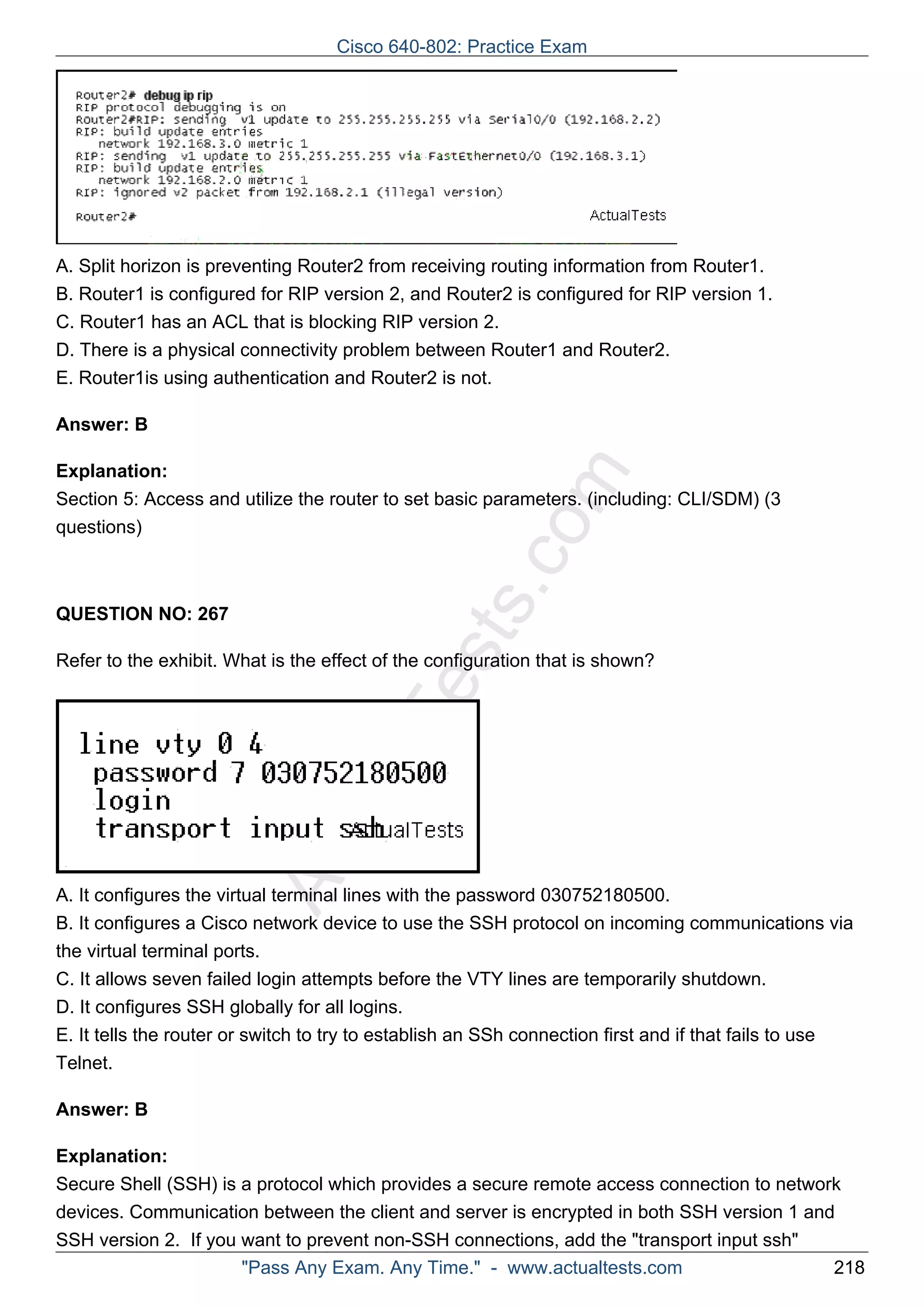 Cisco 640-802: Practice Exam 
A. Split horizon is preventing Router2 from receiving routing information from Router1. 
B. Router1 is configured for RIP version 2, and Router2 is configured for RIP version 1. 
C. Router1 has an ACL that is blocking RIP version 2. 
D. There is a physical connectivity problem between Router1 and Router2. 
E. Router1is using authentication and Router2 is not. 
ActualTests.com 
Answer: B 
Explanation: 
Section 5: Access and utilize the router to set basic parameters. (including: CLI/SDM) (3 
questions) 
QUESTION NO: 267 
Refer to the exhibit. What is the effect of the configuration that is shown? 
A. It configures the virtual terminal lines with the password 030752180500. 
B. It configures a Cisco network device to use the SSH protocol on incoming communications via 
the virtual terminal ports. 
C. It allows seven failed login attempts before the VTY lines are temporarily shutdown. 
D. It configures SSH globally for all logins. 
E. It tells the router or switch to try to establish an SSh connection first and if that fails to use 
Telnet. 
Answer: B 
Explanation: 
Secure Shell (SSH) is a protocol which provides a secure remote access connection to network 
devices. Communication between the client and server is encrypted in both SSH version 1 and 
SSH version 2. If you want to prevent non-SSH connections, add the "transport input ssh" 
"Pass Any Exam. Any Time." - www.actualtests.com 218 
 