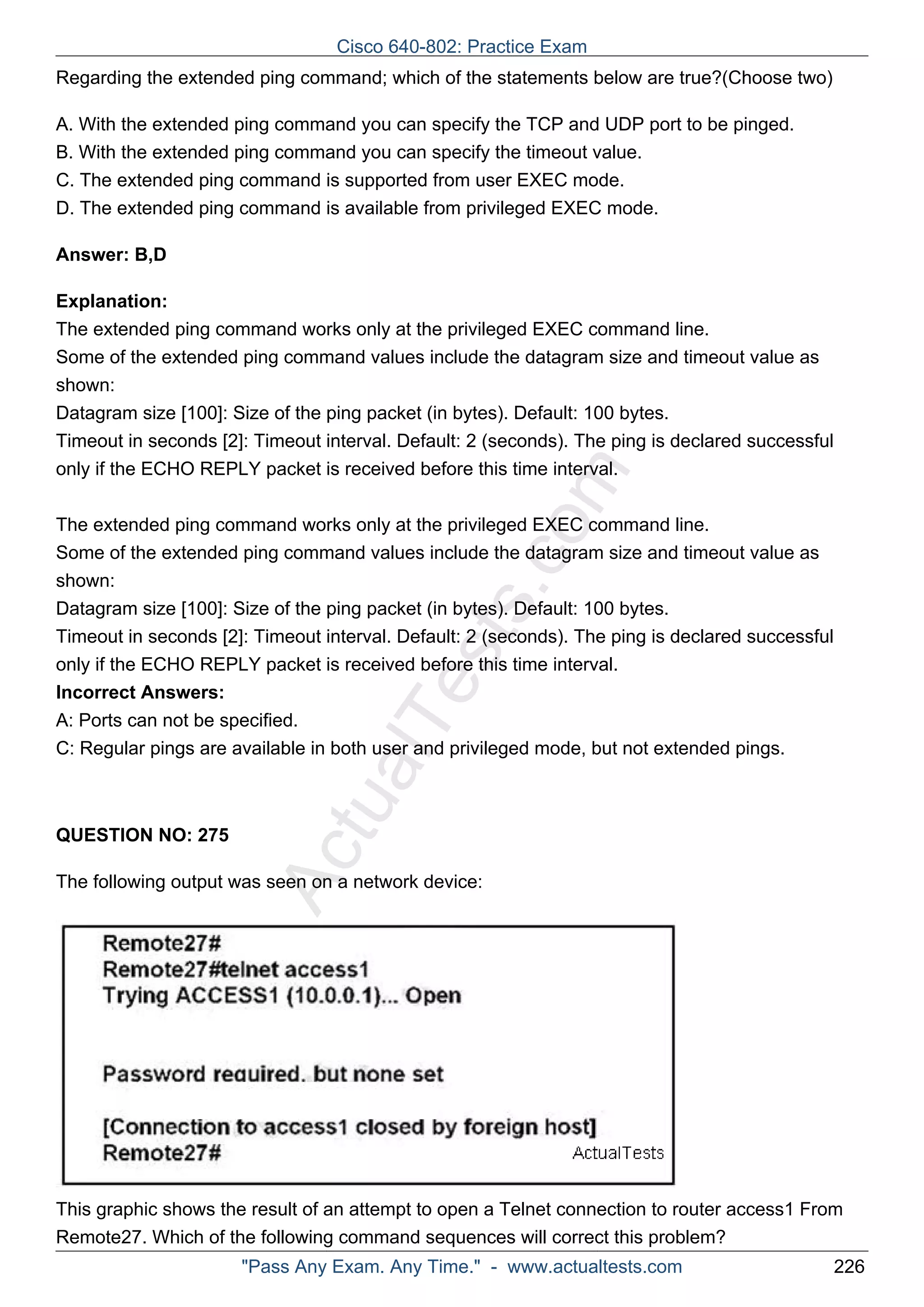 Cisco 640-802: Practice Exam 
Regarding the extended ping command; which of the statements below are true?(Choose two) 
A. With the extended ping command you can specify the TCP and UDP port to be pinged. 
B. With the extended ping command you can specify the timeout value. 
C. The extended ping command is supported from user EXEC mode. 
D. The extended ping command is available from privileged EXEC mode. 
ActualTests.com 
Answer: B,D 
Explanation: 
The extended ping command works only at the privileged EXEC command line. 
Some of the extended ping command values include the datagram size and timeout value as 
shown: 
Datagram size [100]: Size of the ping packet (in bytes). Default: 100 bytes. 
Timeout in seconds [2]: Timeout interval. Default: 2 (seconds). The ping is declared successful 
only if the ECHO REPLY packet is received before this time interval. 
The extended ping command works only at the privileged EXEC command line. 
Some of the extended ping command values include the datagram size and timeout value as 
shown: 
Datagram size [100]: Size of the ping packet (in bytes). Default: 100 bytes. 
Timeout in seconds [2]: Timeout interval. Default: 2 (seconds). The ping is declared successful 
only if the ECHO REPLY packet is received before this time interval. 
Incorrect Answers: 
A: Ports can not be specified. 
C: Regular pings are available in both user and privileged mode, but not extended pings. 
QUESTION NO: 275 
The following output was seen on a network device: 
This graphic shows the result of an attempt to open a Telnet connection to router access1 From 
Remote27. Which of the following command sequences will correct this problem? 
"Pass Any Exam. Any Time." - www.actualtests.com 226 
 