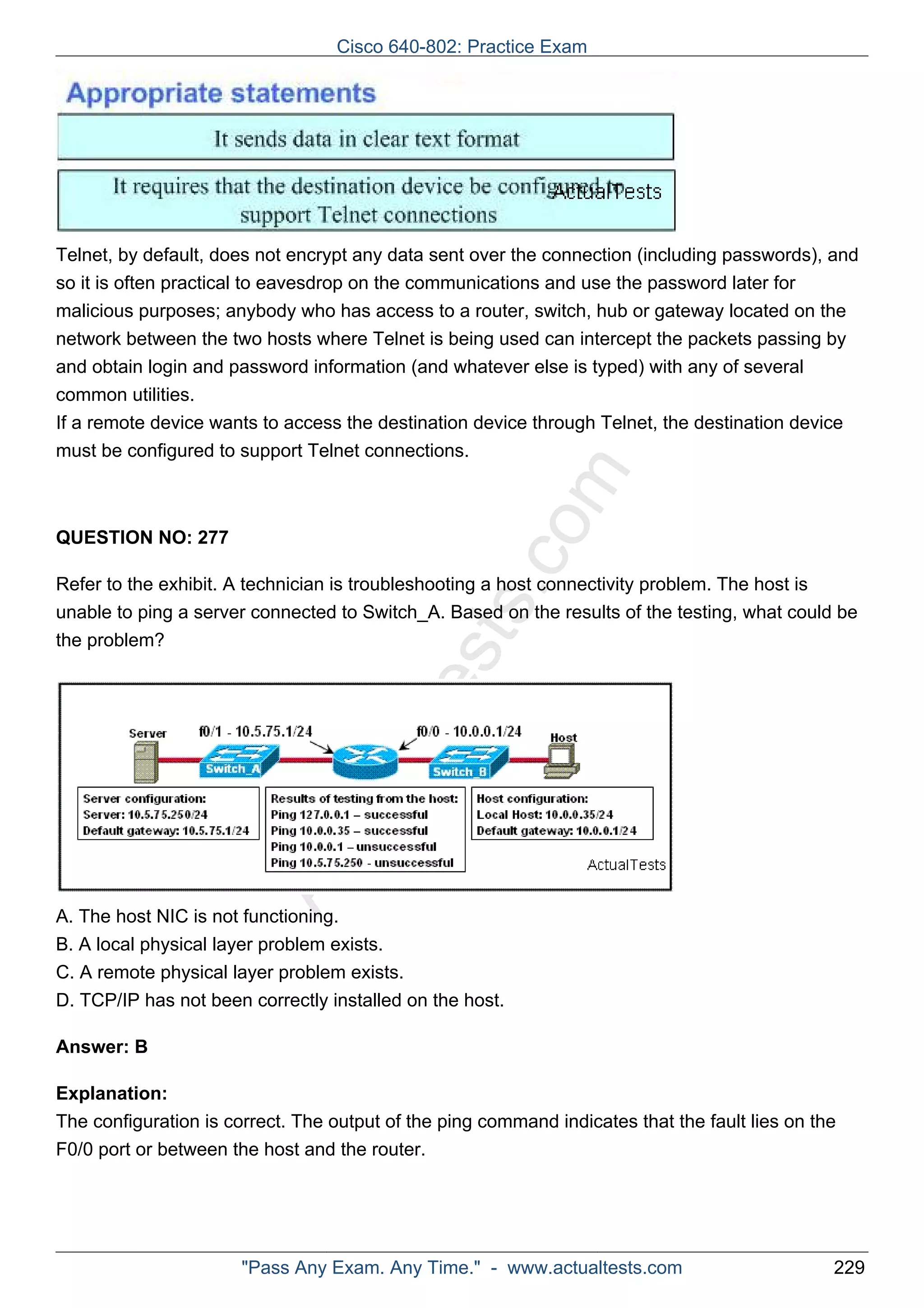 Cisco 640-802: Practice Exam 
Telnet, by default, does not encrypt any data sent over the connection (including passwords), and 
so it is often practical to eavesdrop on the communications and use the password later for 
malicious purposes; anybody who has access to a router, switch, hub or gateway located on the 
network between the two hosts where Telnet is being used can intercept the packets passing by 
and obtain login and password information (and whatever else is typed) with any of several 
common utilities. 
If a remote device wants to access the destination device through Telnet, the destination device 
must be configured to support Telnet connections. 
ActualTests.com 
QUESTION NO: 277 
Refer to the exhibit. A technician is troubleshooting a host connectivity problem. The host is 
unable to ping a server connected to Switch_A. Based on the results of the testing, what could be 
the problem? 
A. The host NIC is not functioning. 
B. A local physical layer problem exists. 
C. A remote physical layer problem exists. 
D. TCP/IP has not been correctly installed on the host. 
Answer: B 
Explanation: 
The configuration is correct. The output of the ping command indicates that the fault lies on the 
F0/0 port or between the host and the router. 
"Pass Any Exam. Any Time." - www.actualtests.com 229 
 