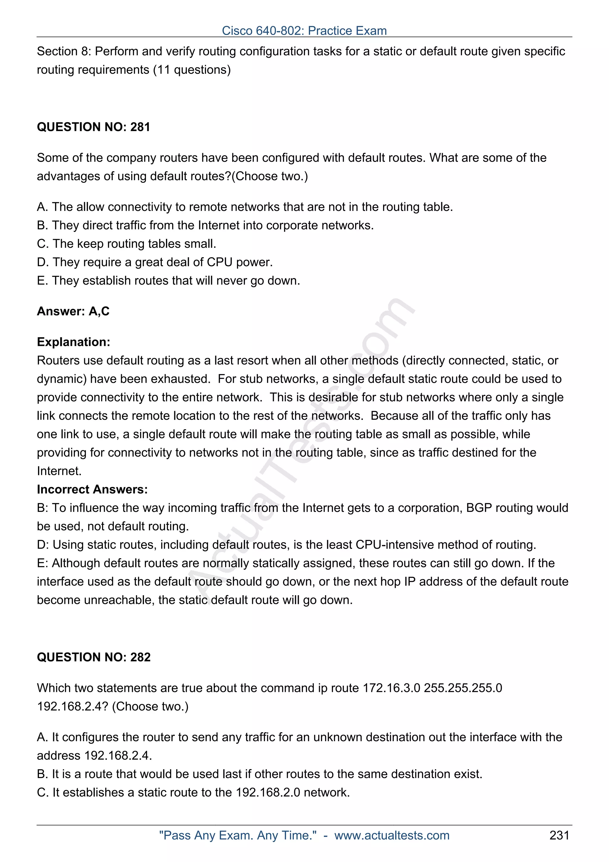 Cisco 640-802: Practice Exam 
Section 8: Perform and verify routing configuration tasks for a static or default route given specific 
routing requirements (11 questions) 
ActualTests.com 
QUESTION NO: 281 
Some of the company routers have been configured with default routes. What are some of the 
advantages of using default routes?(Choose two.) 
A. The allow connectivity to remote networks that are not in the routing table. 
B. They direct traffic from the Internet into corporate networks. 
C. The keep routing tables small. 
D. They require a great deal of CPU power. 
E. They establish routes that will never go down. 
Answer: A,C 
Explanation: 
Routers use default routing as a last resort when all other methods (directly connected, static, or 
dynamic) have been exhausted. For stub networks, a single default static route could be used to 
provide connectivity to the entire network. This is desirable for stub networks where only a single 
link connects the remote location to the rest of the networks. Because all of the traffic only has 
one link to use, a single default route will make the routing table as small as possible, while 
providing for connectivity to networks not in the routing table, since as traffic destined for the 
Internet. 
Incorrect Answers: 
B: To influence the way incoming traffic from the Internet gets to a corporation, BGP routing would 
be used, not default routing. 
D: Using static routes, including default routes, is the least CPU-intensive method of routing. 
E: Although default routes are normally statically assigned, these routes can still go down. If the 
interface used as the default route should go down, or the next hop IP address of the default route 
become unreachable, the static default route will go down. 
QUESTION NO: 282 
Which two statements are true about the command ip route 172.16.3.0 255.255.255.0 
192.168.2.4? (Choose two.) 
A. It configures the router to send any traffic for an unknown destination out the interface with the 
address 192.168.2.4. 
B. It is a route that would be used last if other routes to the same destination exist. 
C. It establishes a static route to the 192.168.2.0 network. 
"Pass Any Exam. Any Time." - www.actualtests.com 231 
 