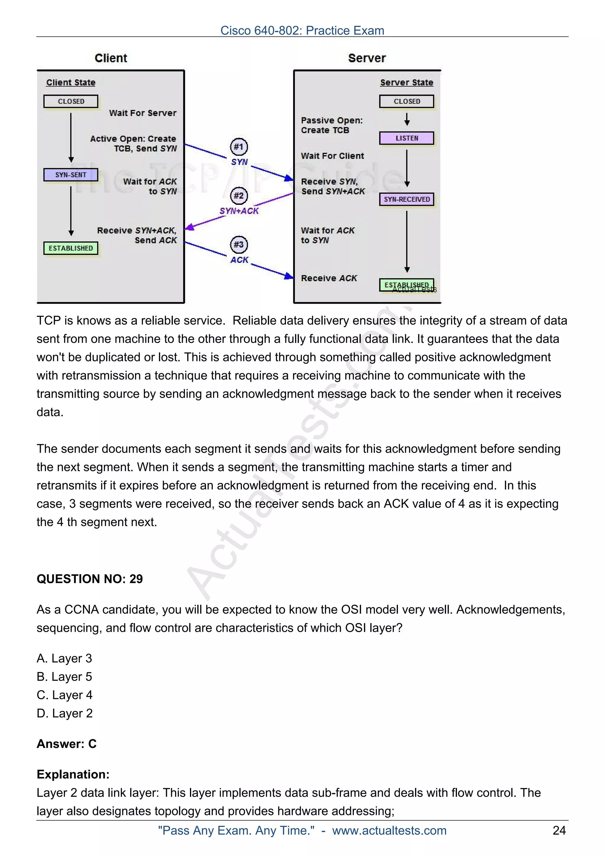 Cisco 640-802: Practice Exam 
TCP is knows as a reliable service. Reliable data delivery ensures the integrity of a stream of data 
sent from one machine to the other through a fully functional comdata link. It guarantees that the data 
won't be duplicated or lost. with retransmission a technique transmitting source by sending ActualTests.This is achieved through something called positive acknowledgment 
that requires a receiving machine to communicate with the 
an acknowledgment message back to the sender when it receives 
data. 
The sender documents each segment it sends and waits for this acknowledgment before sending 
the next segment. When it sends a segment, the transmitting machine starts a timer and 
retransmits if it expires before an acknowledgment is returned from the receiving end. In this 
case, 3 segments were received, so the receiver sends back an ACK value of 4 as it is expecting 
the 4 th segment next. 
QUESTION NO: 29 
As a CCNA candidate, you will be expected to know the OSI model very well. Acknowledgements, 
sequencing, and flow control are characteristics of which OSI layer? 
A. Layer 3 
B. Layer 5 
C. Layer 4 
D. Layer 2 
Answer: C 
Explanation: 
Layer 2 data link layer: This layer implements data sub-frame and deals with flow control. The 
layer also designates topology and provides hardware addressing; 
"Pass Any Exam. Any Time." - www.actualtests.com 24 
 