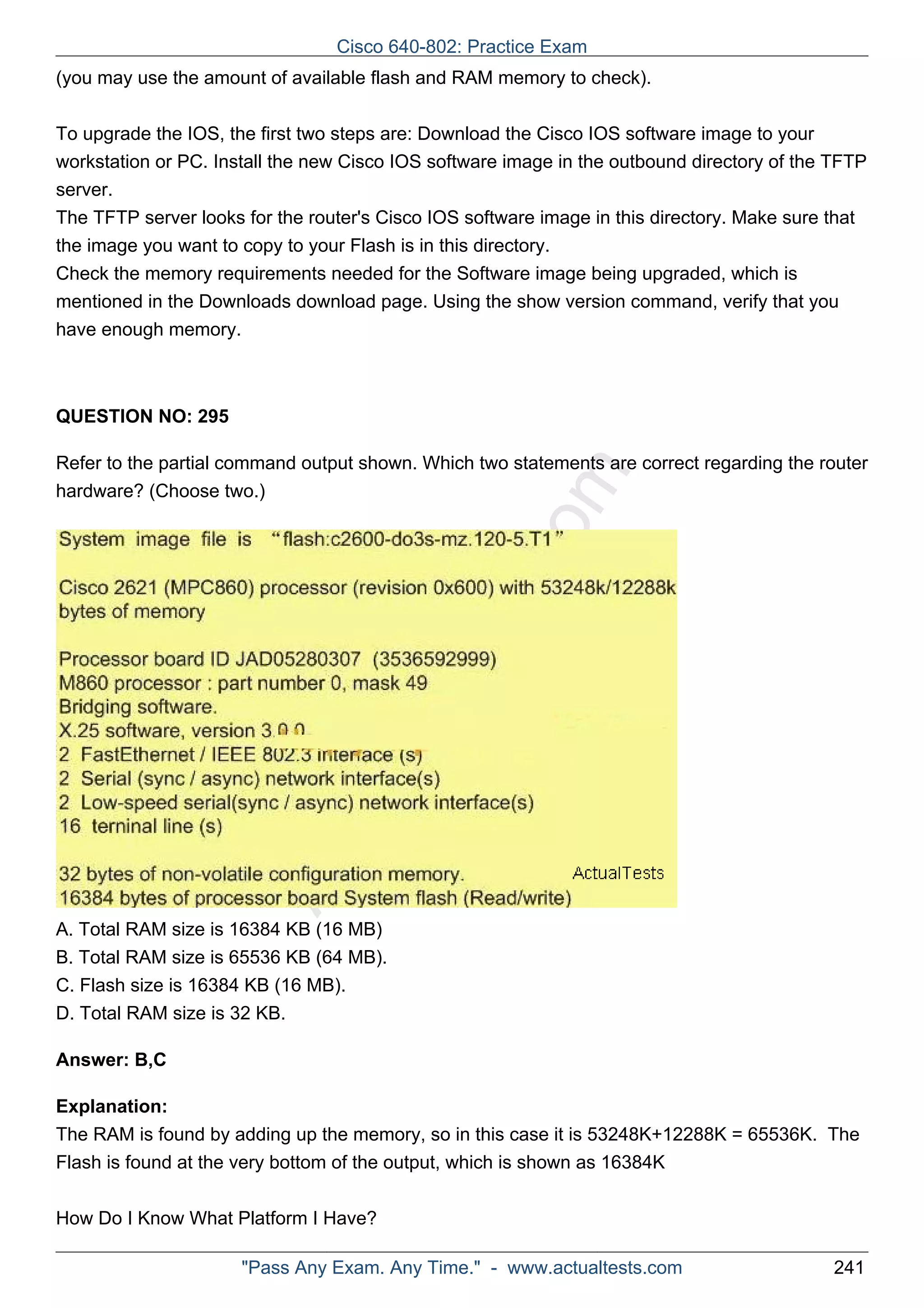 Cisco 640-802: Practice Exam 
(you may use the amount of available flash and RAM memory to check). 
To upgrade the IOS, the first two steps are: Download the Cisco IOS software image to your 
workstation or PC. Install the new Cisco IOS software image in the outbound directory of the TFTP 
server. 
The TFTP server looks for the router's Cisco IOS software image in this directory. Make sure that 
the image you want to copy to your Flash is in this directory. 
Check the memory requirements needed for the Software image being upgraded, which is 
mentioned in the Downloads download page. Using the show version command, verify that you 
have enough memory. 
ActualTests.com 
QUESTION NO: 295 
Refer to the partial command output shown. Which two statements are correct regarding the router 
hardware? (Choose two.) 
A. Total RAM size is 16384 KB (16 MB) 
B. Total RAM size is 65536 KB (64 MB). 
C. Flash size is 16384 KB (16 MB). 
D. Total RAM size is 32 KB. 
Answer: B,C 
Explanation: 
The RAM is found by adding up the memory, so in this case it is 53248K+12288K = 65536K. The 
Flash is found at the very bottom of the output, which is shown as 16384K 
How Do I Know What Platform I Have? 
"Pass Any Exam. Any Time." - www.actualtests.com 241 
 