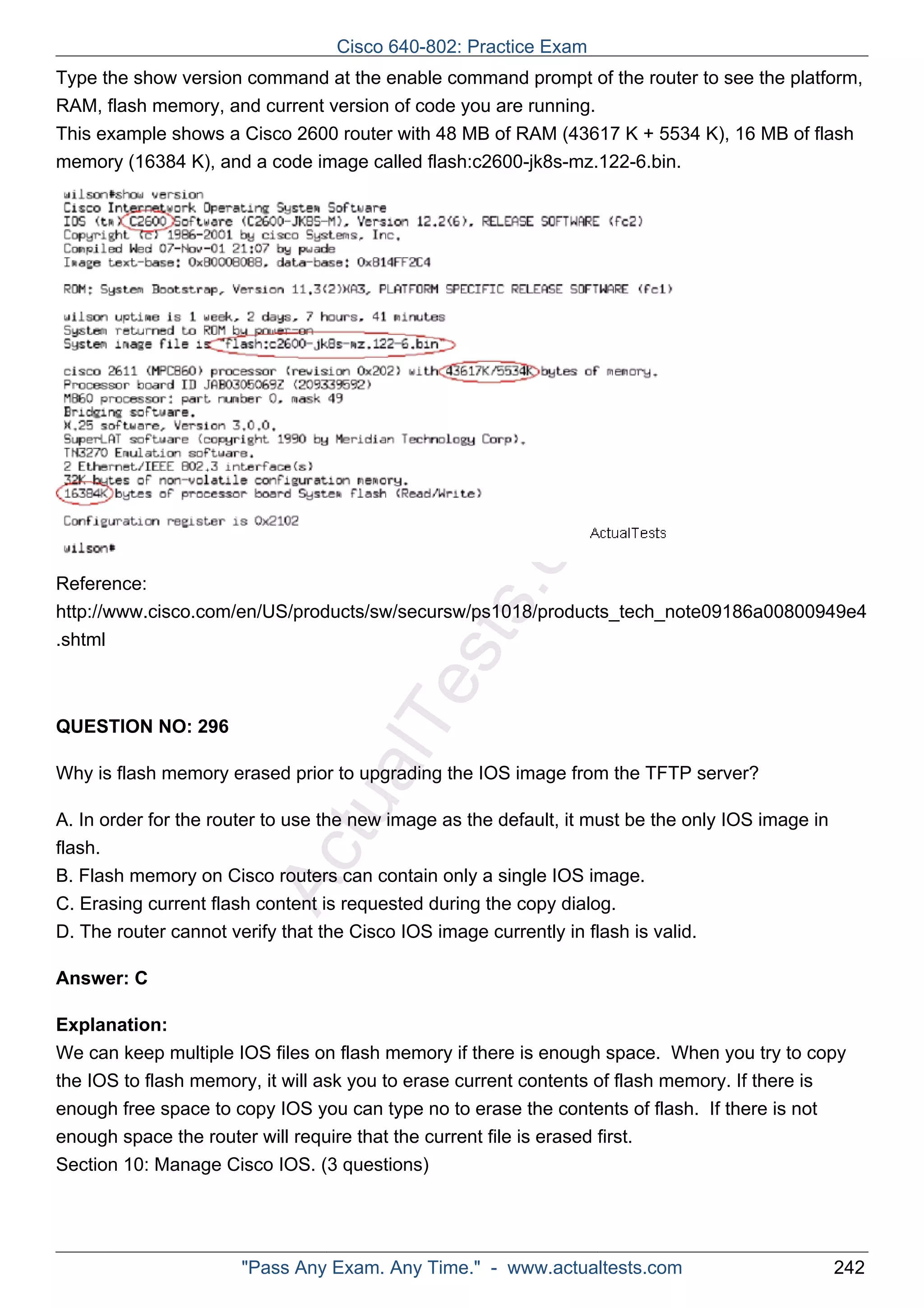 Cisco 640-802: Practice Exam 
Type the show version command at the enable command prompt of the router to see the platform, 
RAM, flash memory, and current version of code you are running. 
This example shows a Cisco 2600 router with 48 MB of RAM (43617 K + 5534 K), 16 MB of flash 
memory (16384 K), and a code image called flash:c2600-jk8s-mz.122-6.bin. 
ActualTests.com 
Reference: 
http://www.cisco.com/en/US/products/sw/secursw/ps1018/products_tech_note09186a00800949e4 
.shtml 
QUESTION NO: 296 
Why is flash memory erased prior to upgrading the IOS image from the TFTP server? 
A. In order for the router to use the new image as the default, it must be the only IOS image in 
flash. 
B. Flash memory on Cisco routers can contain only a single IOS image. 
C. Erasing current flash content is requested during the copy dialog. 
D. The router cannot verify that the Cisco IOS image currently in flash is valid. 
Answer: C 
Explanation: 
We can keep multiple IOS files on flash memory if there is enough space. When you try to copy 
the IOS to flash memory, it will ask you to erase current contents of flash memory. If there is 
enough free space to copy IOS you can type no to erase the contents of flash. If there is not 
enough space the router will require that the current file is erased first. 
Section 10: Manage Cisco IOS. (3 questions) 
"Pass Any Exam. Any Time." - www.actualtests.com 242 
 