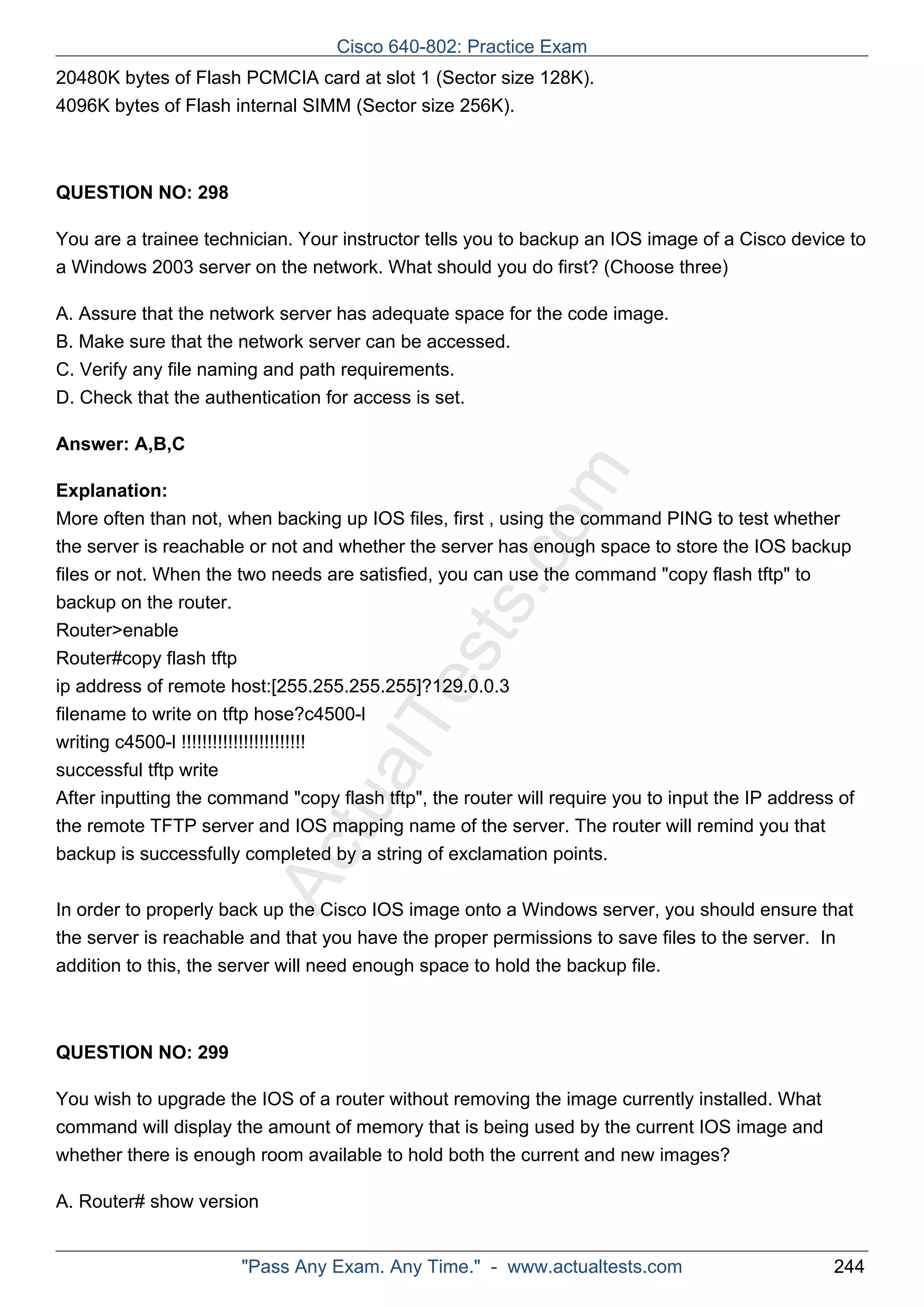 20480K bytes of Flash PCMCIA card at slot 1 (Sector size 128K). 
4096K bytes of Flash internal SIMM (Sector size 256K). 
ActualTests.com 
QUESTION NO: 298 
You are a trainee technician. Your instructor tells you to backup an IOS image of a Cisco device to 
a Windows 2003 server on the network. What should you do first? (Choose three) 
A. Assure that the network server has adequate space for the code image. 
B. Make sure that the network server can be accessed. 
C. Verify any file naming and path requirements. 
D. Check that the authentication for access is set. 
Answer: A,B,C 
Explanation: 
More often than not, when backing up IOS files, first , using the command PING to test whether 
the server is reachable or not and whether the server has enough space to store the IOS backup 
files or not. When the two needs are satisfied, you can use the command "copy flash tftp" to 
backup on the router. 
Router>enable 
Router#copy flash tftp 
ip address of remote host:[255.255.255.255]?129.0.0.3 
filename to write on tftp hose?c4500-l 
writing c4500-l !!!!!!!!!!!!!!!!!!!!!!!! 
successful tftp write 
After inputting the command "copy flash tftp", the router will require you to input the IP address of 
the remote TFTP server and IOS mapping name of the server. The router will remind you that 
backup is successfully completed by a string of exclamation points. 
In order to properly back up the Cisco IOS image onto a Windows server, you should ensure that 
the server is reachable and that you have the proper permissions to save files to the server. In 
addition to this, the server will need enough space to hold the backup file. 
QUESTION NO: 299 
You wish to upgrade the IOS of a router without removing the image currently installed. What 
command will display the amount of memory that is being used by the current IOS image and 
whether there is enough room available to hold both the current and new images? 
A. Router# show version 
Cisco 640-802: Practice Exam 
"Pass Any Exam. Any Time." - www.actualtests.com 244 
 