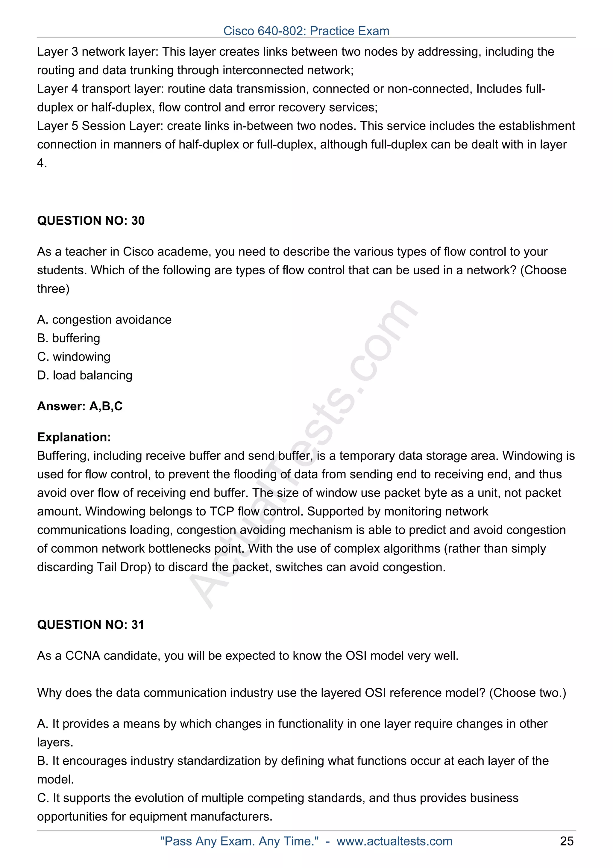 Cisco 640-802: Practice Exam 
Layer 3 network layer: This layer creates links between two nodes by addressing, including the 
routing and data trunking through interconnected network; 
Layer 4 transport layer: routine data transmission, connected or non-connected, Includes full-duplex 
or half-duplex, flow control and error recovery services; 
Layer 5 Session Layer: create links in-between two nodes. This service includes the establishment 
connection in manners of half-duplex or full-duplex, although full-duplex can be dealt with in layer 
4. 
ActualTests.com 
QUESTION NO: 30 
As a teacher in Cisco academe, you need to describe the various types of flow control to your 
students. Which of the following are types of flow control that can be used in a network? (Choose 
three) 
A. congestion avoidance 
B. buffering 
C. windowing 
D. load balancing 
Answer: A,B,C 
Explanation: 
Buffering, including receive buffer and send buffer, is a temporary data storage area. Windowing is 
used for flow control, to prevent the flooding of data from sending end to receiving end, and thus 
avoid over flow of receiving end buffer. The size of window use packet byte as a unit, not packet 
amount. Windowing belongs to TCP flow control. Supported by monitoring network 
communications loading, congestion avoiding mechanism is able to predict and avoid congestion 
of common network bottlenecks point. With the use of complex algorithms (rather than simply 
discarding Tail Drop) to discard the packet, switches can avoid congestion. 
QUESTION NO: 31 
As a CCNA candidate, you will be expected to know the OSI model very well. 
Why does the data communication industry use the layered OSI reference model? (Choose two.) 
A. It provides a means by which changes in functionality in one layer require changes in other 
layers. 
B. It encourages industry standardization by defining what functions occur at each layer of the 
model. 
C. It supports the evolution of multiple competing standards, and thus provides business 
opportunities for equipment manufacturers. 
"Pass Any Exam. Any Time." - www.actualtests.com 25 
 