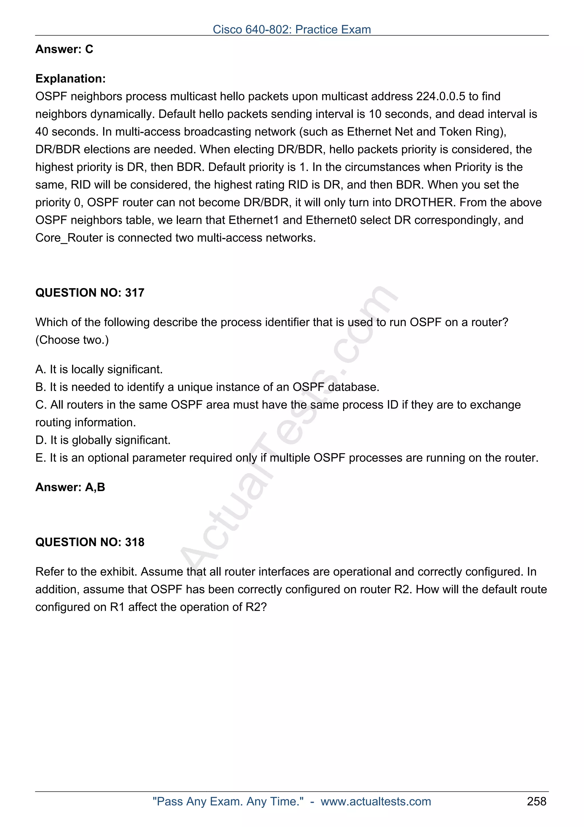 Cisco 640-802: Practice Exam 
ActualTests.com 
Answer: C 
Explanation: 
OSPF neighbors process multicast hello packets upon multicast address 224.0.0.5 to find 
neighbors dynamically. Default hello packets sending interval is 10 seconds, and dead interval is 
40 seconds. In multi-access broadcasting network (such as Ethernet Net and Token Ring), 
DR/BDR elections are needed. When electing DR/BDR, hello packets priority is considered, the 
highest priority is DR, then BDR. Default priority is 1. In the circumstances when Priority is the 
same, RID will be considered, the highest rating RID is DR, and then BDR. When you set the 
priority 0, OSPF router can not become DR/BDR, it will only turn into DROTHER. From the above 
OSPF neighbors table, we learn that Ethernet1 and Ethernet0 select DR correspondingly, and 
Core_Router is connected two multi-access networks. 
QUESTION NO: 317 
Which of the following describe the process identifier that is used to run OSPF on a router? 
(Choose two.) 
A. It is locally significant. 
B. It is needed to identify a unique instance of an OSPF database. 
C. All routers in the same OSPF area must have the same process ID if they are to exchange 
routing information. 
D. It is globally significant. 
E. It is an optional parameter required only if multiple OSPF processes are running on the router. 
Answer: A,B 
QUESTION NO: 318 
Refer to the exhibit. Assume that all router interfaces are operational and correctly configured. In 
addition, assume that OSPF has been correctly configured on router R2. How will the default route 
configured on R1 affect the operation of R2? 
"Pass Any Exam. Any Time." - www.actualtests.com 258 
 