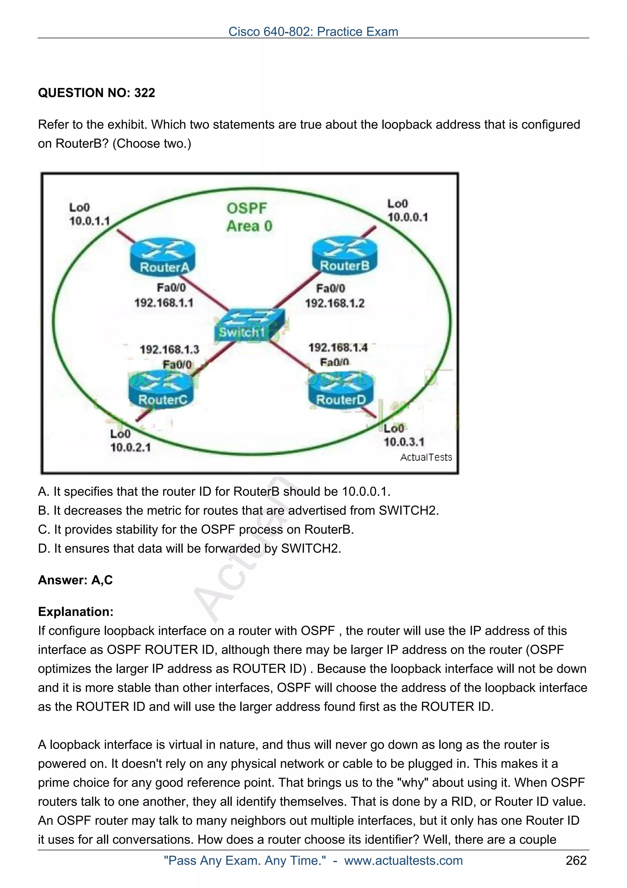 Cisco 640-802: Practice Exam 
ActualTests.com 
QUESTION NO: 322 
Refer to the exhibit. Which two statements are true about the loopback address that is configured 
on RouterB? (Choose two.) 
A. It specifies that the router ID for RouterB should be 10.0.0.1. 
B. It decreases the metric for routes that are advertised from SWITCH2. 
C. It provides stability for the OSPF process on RouterB. 
D. It ensures that data will be forwarded by SWITCH2. 
Answer: A,C 
Explanation: 
If configure loopback interface on a router with OSPF , the router will use the IP address of this 
interface as OSPF ROUTER ID, although there may be larger IP address on the router (OSPF 
optimizes the larger IP address as ROUTER ID) . Because the loopback interface will not be down 
and it is more stable than other interfaces, OSPF will choose the address of the loopback interface 
as the ROUTER ID and will use the larger address found first as the ROUTER ID. 
A loopback interface is virtual in nature, and thus will never go down as long as the router is 
powered on. It doesn't rely on any physical network or cable to be plugged in. This makes it a 
prime choice for any good reference point. That brings us to the "why" about using it. When OSPF 
routers talk to one another, they all identify themselves. That is done by a RID, or Router ID value. 
An OSPF router may talk to many neighbors out multiple interfaces, but it only has one Router ID 
it uses for all conversations. How does a router choose its identifier? Well, there are a couple 
"Pass Any Exam. Any Time." - www.actualtests.com 262 
 