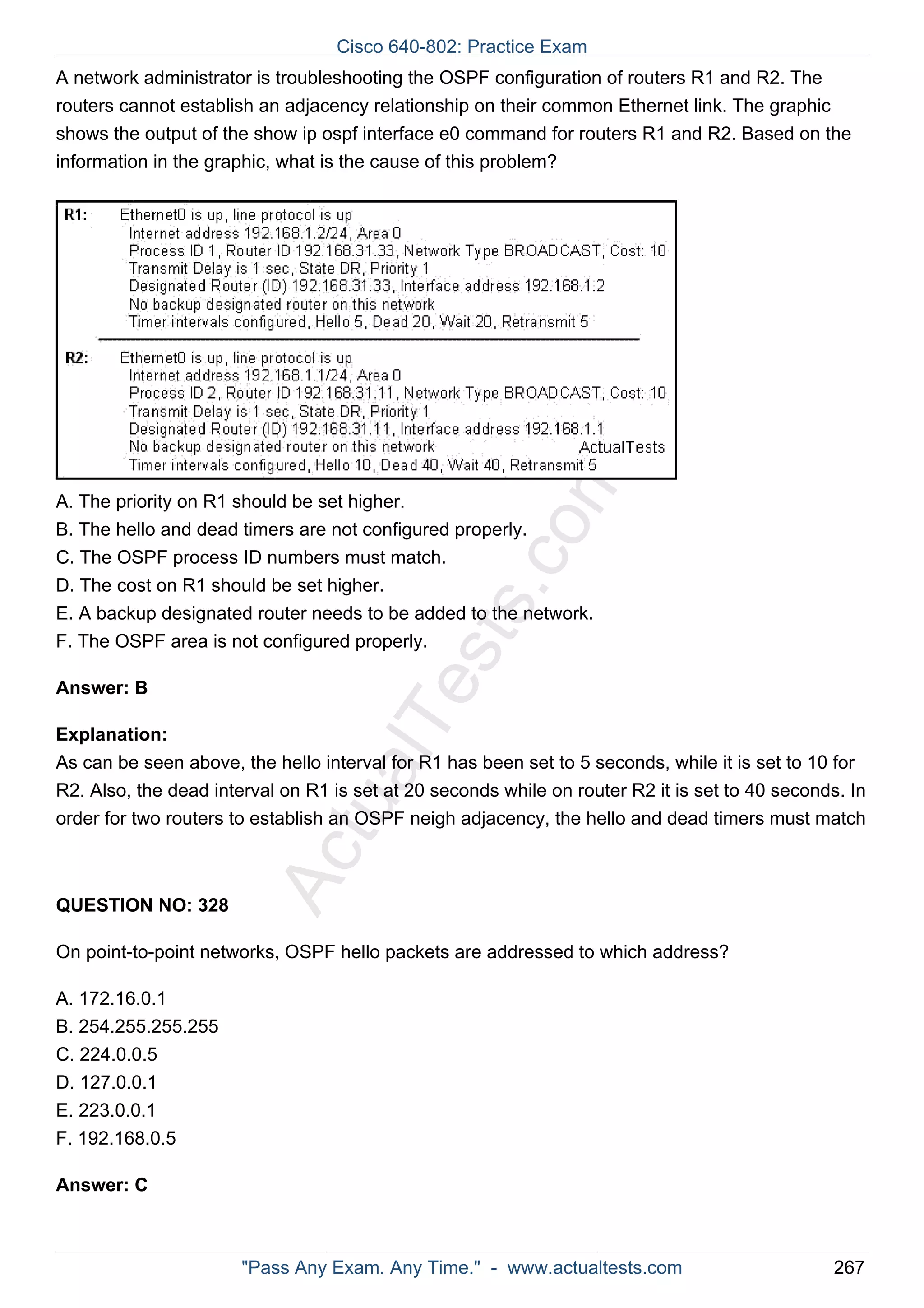 A network administrator is troubleshooting the OSPF configuration of routers R1 and R2. The 
routers cannot establish an adjacency relationship on their common Ethernet link. The graphic 
shows the output of the show ip ospf interface e0 command for routers R1 and R2. Based on the 
information in the graphic, what is the cause of this problem? 
ActualTests.com 
A. The priority on R1 should be set higher. 
B. The hello and dead timers are not configured properly. 
C. The OSPF process ID numbers must match. 
D. The cost on R1 should be set higher. 
E. A backup designated router needs to be added to the network. 
F. The OSPF area is not configured properly. 
Answer: B 
Explanation: 
As can be seen above, the hello interval for R1 has been set to 5 seconds, while it is set to 10 for 
R2. Also, the dead interval on R1 is set at 20 seconds while on router R2 it is set to 40 seconds. In 
order for two routers to establish an OSPF neigh adjacency, the hello and dead timers must match 
QUESTION NO: 328 
On point-to-point networks, OSPF hello packets are addressed to which address? 
A. 172.16.0.1 
B. 254.255.255.255 
C. 224.0.0.5 
D. 127.0.0.1 
E. 223.0.0.1 
F. 192.168.0.5 
Answer: C 
Cisco 640-802: Practice Exam 
"Pass Any Exam. Any Time." - www.actualtests.com 267 
 