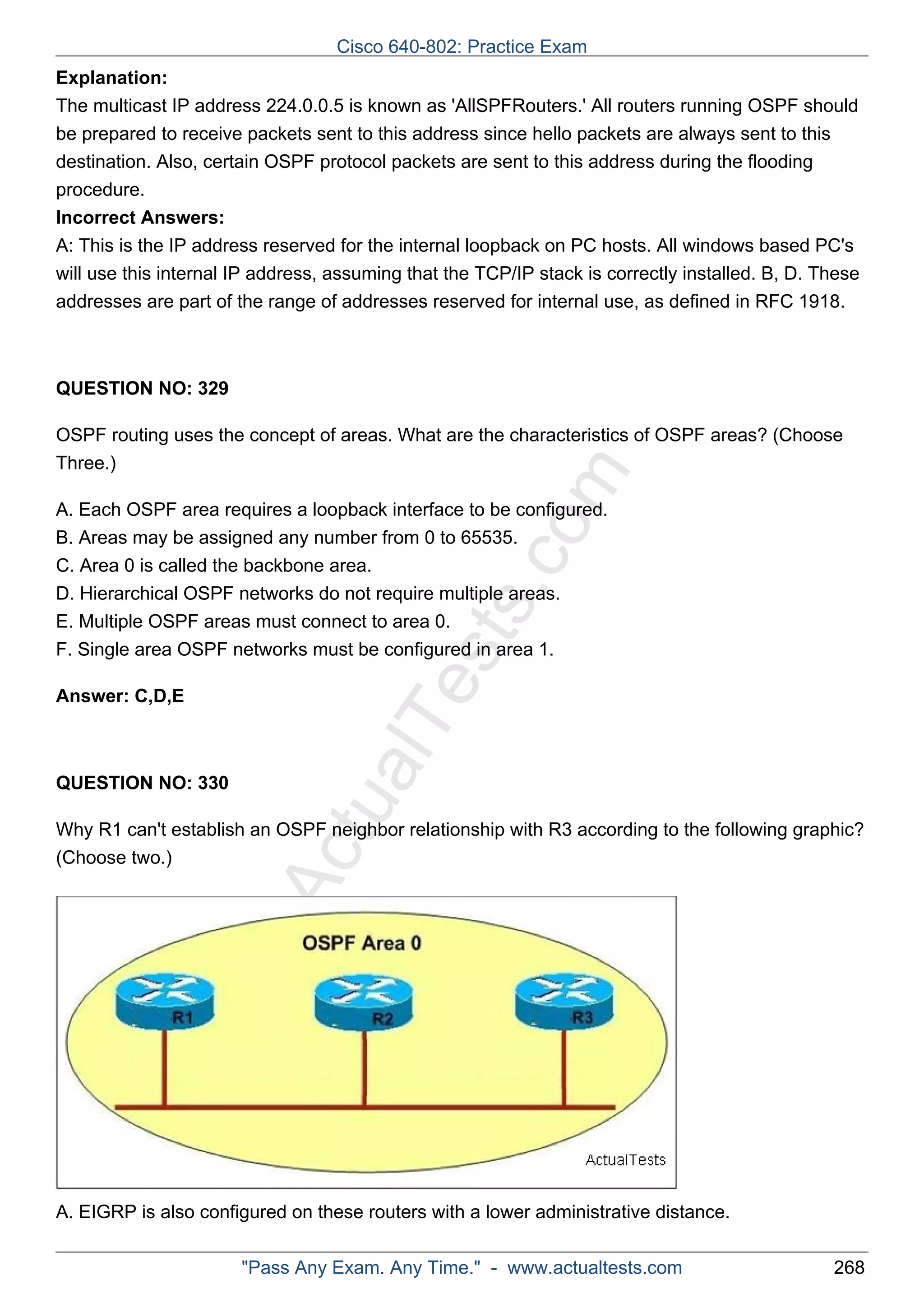 Cisco 640-802: Practice Exam 
Explanation: 
The multicast IP address 224.0.0.5 is known as 'AllSPFRouters.' All routers running OSPF should 
be prepared to receive packets sent to this address since hello packets are always sent to this 
destination. Also, certain OSPF protocol packets are sent to this address during the flooding 
procedure. 
Incorrect Answers: 
A: This is the IP address reserved for the internal loopback on PC hosts. All windows based PC's 
will use this internal IP address, assuming that the TCP/IP stack is correctly installed. B, D. These 
addresses are part of the range of addresses reserved for internal use, as defined in RFC 1918. 
ActualTests.com 
QUESTION NO: 329 
OSPF routing uses the concept of areas. What are the characteristics of OSPF areas? (Choose 
Three.) 
A. Each OSPF area requires a loopback interface to be configured. 
B. Areas may be assigned any number from 0 to 65535. 
C. Area 0 is called the backbone area. 
D. Hierarchical OSPF networks do not require multiple areas. 
E. Multiple OSPF areas must connect to area 0. 
F. Single area OSPF networks must be configured in area 1. 
Answer: C,D,E 
QUESTION NO: 330 
Why R1 can't establish an OSPF neighbor relationship with R3 according to the following graphic? 
(Choose two.) 
A. EIGRP is also configured on these routers with a lower administrative distance. 
"Pass Any Exam. Any Time." - www.actualtests.com 268 
 