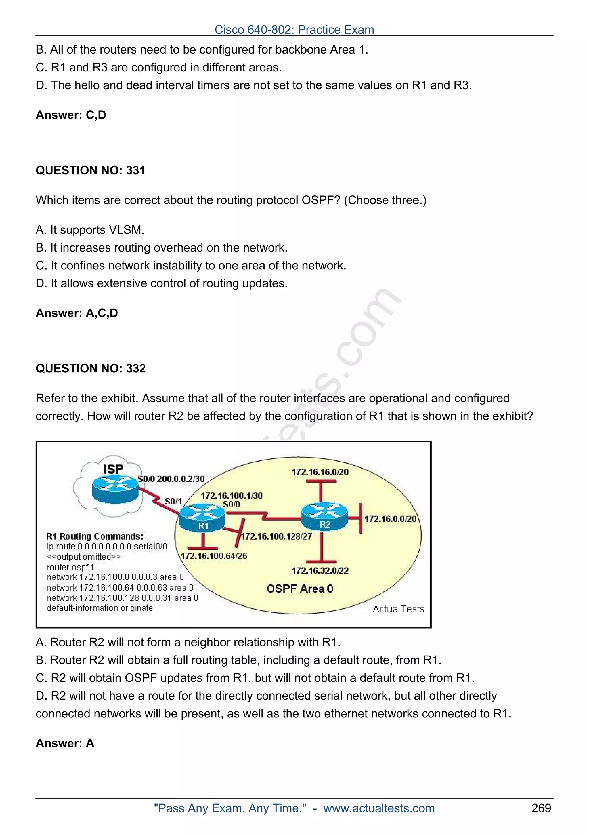 B. All of the routers need to be configured for backbone Area 1. 
C. R1 and R3 are configured in different areas. 
D. The hello and dead interval timers are not set to the same values on R1 and R3. 
ActualTests.com 
Answer: C,D 
QUESTION NO: 331 
Which items are correct about the routing protocol OSPF? (Choose three.) 
A. It supports VLSM. 
B. It increases routing overhead on the network. 
C. It confines network instability to one area of the network. 
D. It allows extensive control of routing updates. 
Answer: A,C,D 
QUESTION NO: 332 
Refer to the exhibit. Assume that all of the router interfaces are operational and configured 
correctly. How will router R2 be affected by the configuration of R1 that is shown in the exhibit? 
A. Router R2 will not form a neighbor relationship with R1. 
B. Router R2 will obtain a full routing table, including a default route, from R1. 
C. R2 will obtain OSPF updates from R1, but will not obtain a default route from R1. 
D. R2 will not have a route for the directly connected serial network, but all other directly 
connected networks will be present, as well as the two ethernet networks connected to R1. 
Answer: A 
Cisco 640-802: Practice Exam 
"Pass Any Exam. Any Time." - www.actualtests.com 269 
 