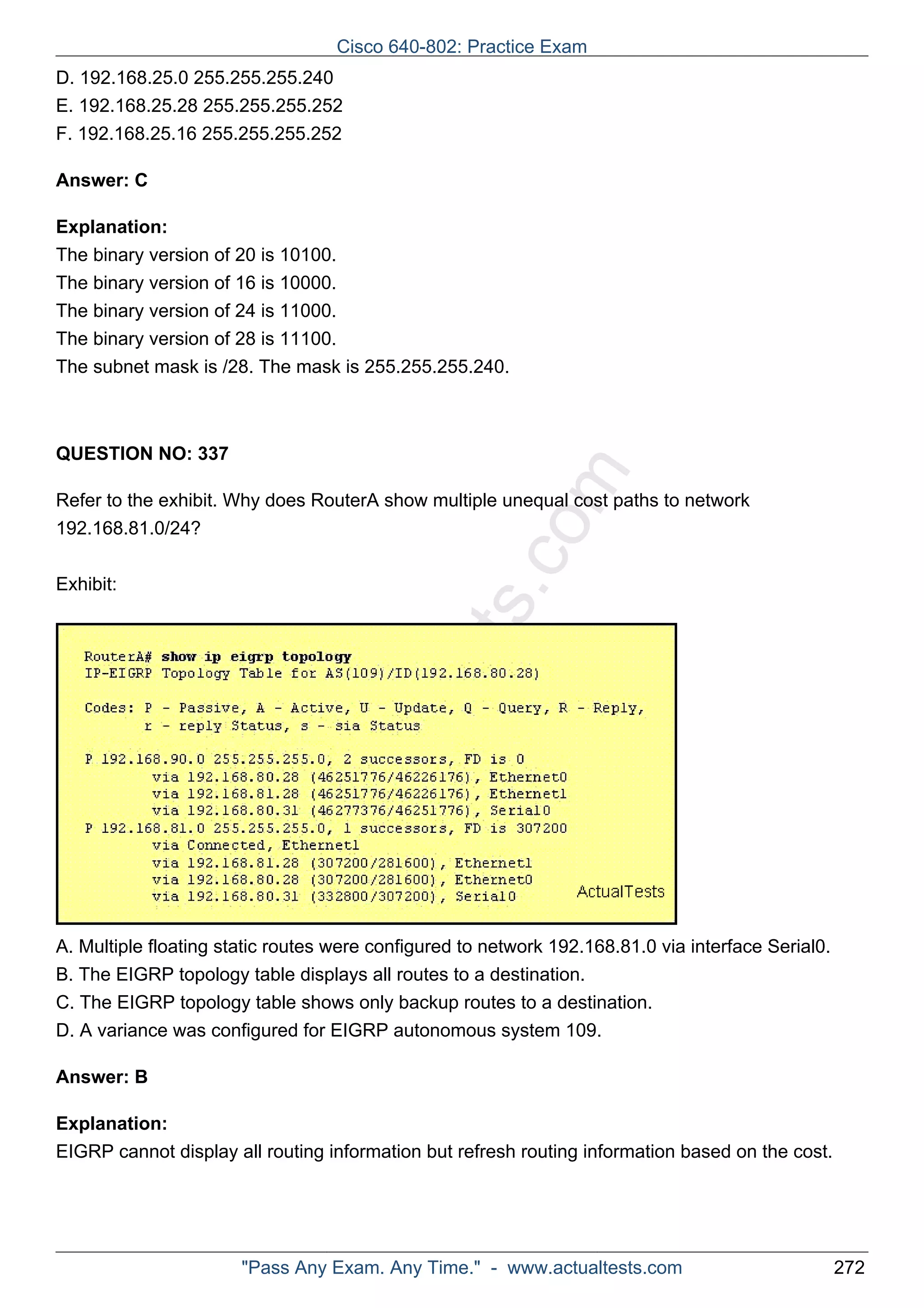 Cisco 640-802: Practice Exam 
D. 192.168.25.0 255.255.255.240 
E. 192.168.25.28 255.255.255.252 
F. 192.168.25.16 255.255.255.252 
ActualTests.com 
Answer: C 
Explanation: 
The binary version of 20 is 10100. 
The binary version of 16 is 10000. 
The binary version of 24 is 11000. 
The binary version of 28 is 11100. 
The subnet mask is /28. The mask is 255.255.255.240. 
QUESTION NO: 337 
Refer to the exhibit. Why does RouterA show multiple unequal cost paths to network 
192.168.81.0/24? 
Exhibit: 
A. Multiple floating static routes were configured to network 192.168.81.0 via interface Serial0. 
B. The EIGRP topology table displays all routes to a destination. 
C. The EIGRP topology table shows only backup routes to a destination. 
D. A variance was configured for EIGRP autonomous system 109. 
Answer: B 
Explanation: 
EIGRP cannot display all routing information but refresh routing information based on the cost. 
"Pass Any Exam. Any Time." - www.actualtests.com 272 
 